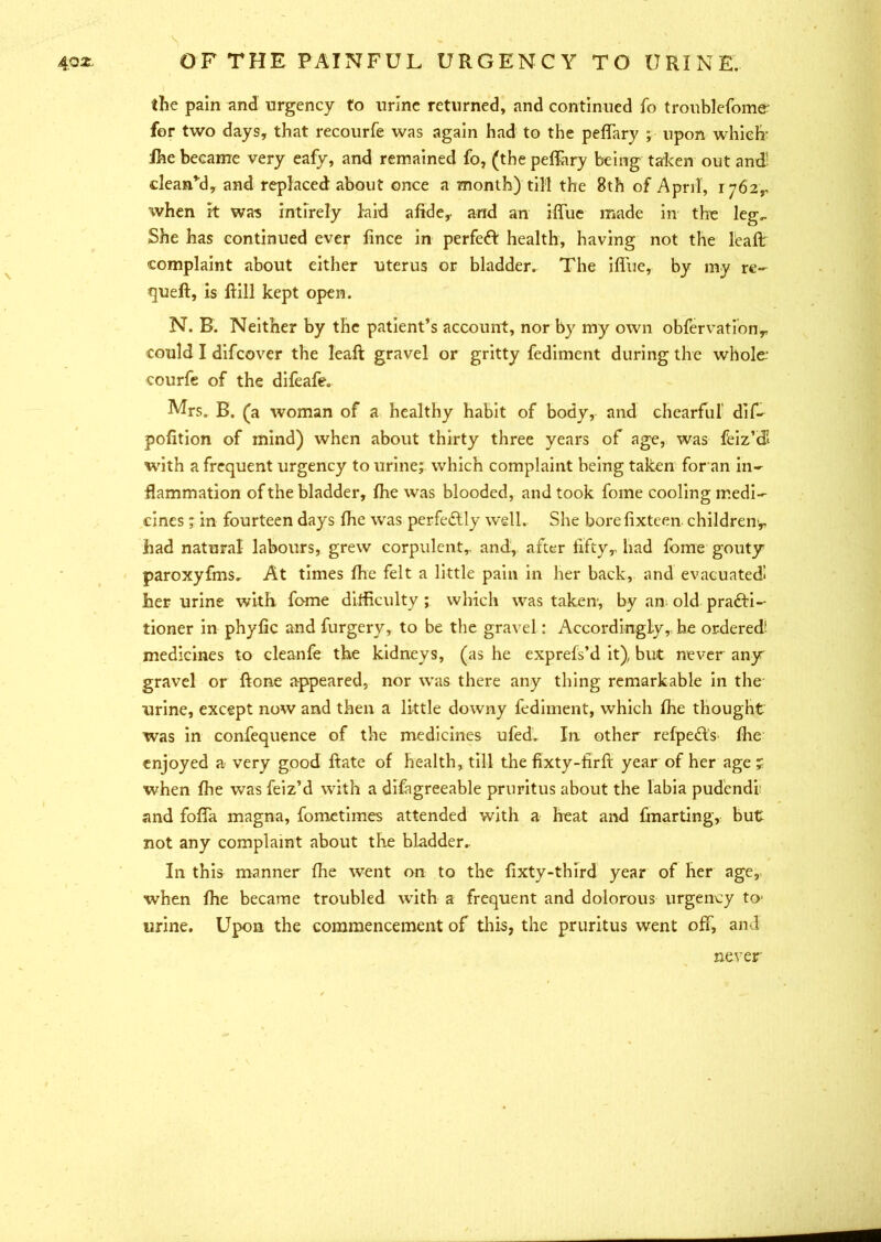 4.o^ \ OF THE PAINFUL URGENCY TO URINE. the pain and urgency to urine returned, and continued fo troublefome; for two days, that recourfe was again had to the peffary ; upon which Ihe became very eafy, and remained fo, (the peffary being taken out and’ clean’d, and replaced about once a month) till the 8th of April, 1762,, when it was intirely laid alkie,. and an iffue made in the leg.. She has continued ever fince in perfect health, having not the leaft complaint about either uterus or bladder. The iffue, by my re- queft, is ftill kept open. N. B. Neither by the patient’s account, nor by my own obfervationr could I difcover the leaft gravel or gritty fediment during the whole; courfe of the difeafe. Mrs. B. (a woman of a healthy habit of body, and chearful dif- pofition of mind) when about thirty three years of age, was feiz’tH with a frequent urgency to urine; which complaint being taken for an in- flammation of the bladder, Ihe was blooded, and took fome cooling medi- cines ; in fourteen days Ihe was perfectly well. She borefixteen children^, had natural labours, grew corpulent,, and, after fifty,, had fome gouty paroxyfms. At times Ihe felt a little pain in her back, and evacuated! her urine with fome difficulty ; which was taken1, by an old practi- tioner in phyfic and furgery, to be the gravel: Accordingly, be ordered! medicines to cleanfe the kidneys, (as he exprefs’d it), but never any gravel or ftone appeared, nor was there any thing remarkable in the urine, except now and then a little downy fediment, which Ihe thought was in confequence of the medicines ufed. In other relpe&S' Ihe enjoyed a very good ftate of health, till the fixty-firft year of her age? when Ihe was feiz’d with a difagreeable pruritus about the labia pudendi and foffa magna, fometimes attended with a heat and fmarting, but not any complaint about the bladder.. In this manner Ihe went on to the lixty-third year of her age, when Ihe became troubled with a frequent and dolorous urgency to1 urine. Upon the commencement of this, the pruritus went off, and never