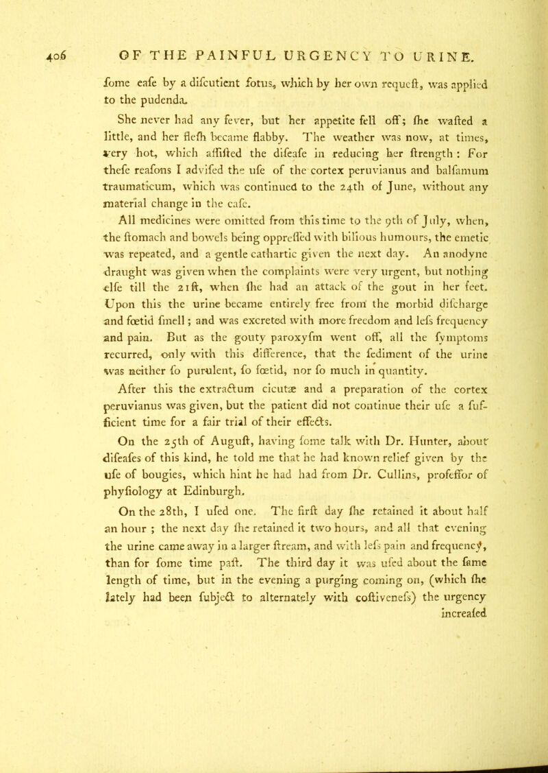 fome eafe by a difcutient fotus, which by her own requeft, was applied to the pudenda. She never had any fever, but her appetite fell off; Ihe wafted a little, and her flefh became flabby. The weather was now, at times, very hot, which allifted the difeafe in reducing her ftrength : For thefe reafons I advifed the ufe of the cortex peruvianus and balfamum traumaticum, which was continued to the 24th of June, without any material change in the cafe. All medicines were omitted from this time to the 9th of July, when, the ftomach and bowels being opprelfed with bilious humours, the emetic was repeated, and a gentle cathartic given the next day. An anodyne draught was given when the complaints were very urgent, but nothing Ufe till the 21ft, when (he had an attack of the gout in her feet. Upon this the urine became entirely free from the morbid difcharge and foetid finell; and was excreted with more freedom and lefs frequency and pain. But as the gouty paroxyfm went off, all the fvmptoms recurred, only with this difference, that the fediment of the urine was neither fo purulent, fo foetid, nor fo much in quantity. After this the extraftum cicutse and a preparation of the cortex peruvianus was given, but the patient did not continue their ufe a fuf- ficient time for a fair trial of their effects. On the 25th of Auguft, having fome talk with Dr. Hunter, about difeafes of this kind, he told me that he had known relief given by the ufe of bougies, which hint he had had from Dr. Cullins, profeffor of phyfiology at Edinburgh. On the 28th, I ufed one. The nrft day (he retained it about half an hour ; the next day Ihe retained it two hours, and all that evening the urine came away in a larger ftream, and with lefs pain and frequency, than for fome time paft. The third day it was ufed about the fame length of time, but in the evening a purging coming on, (which Ihe lately had been fubje£t to alternately with coftivenefs) the urgency increaled