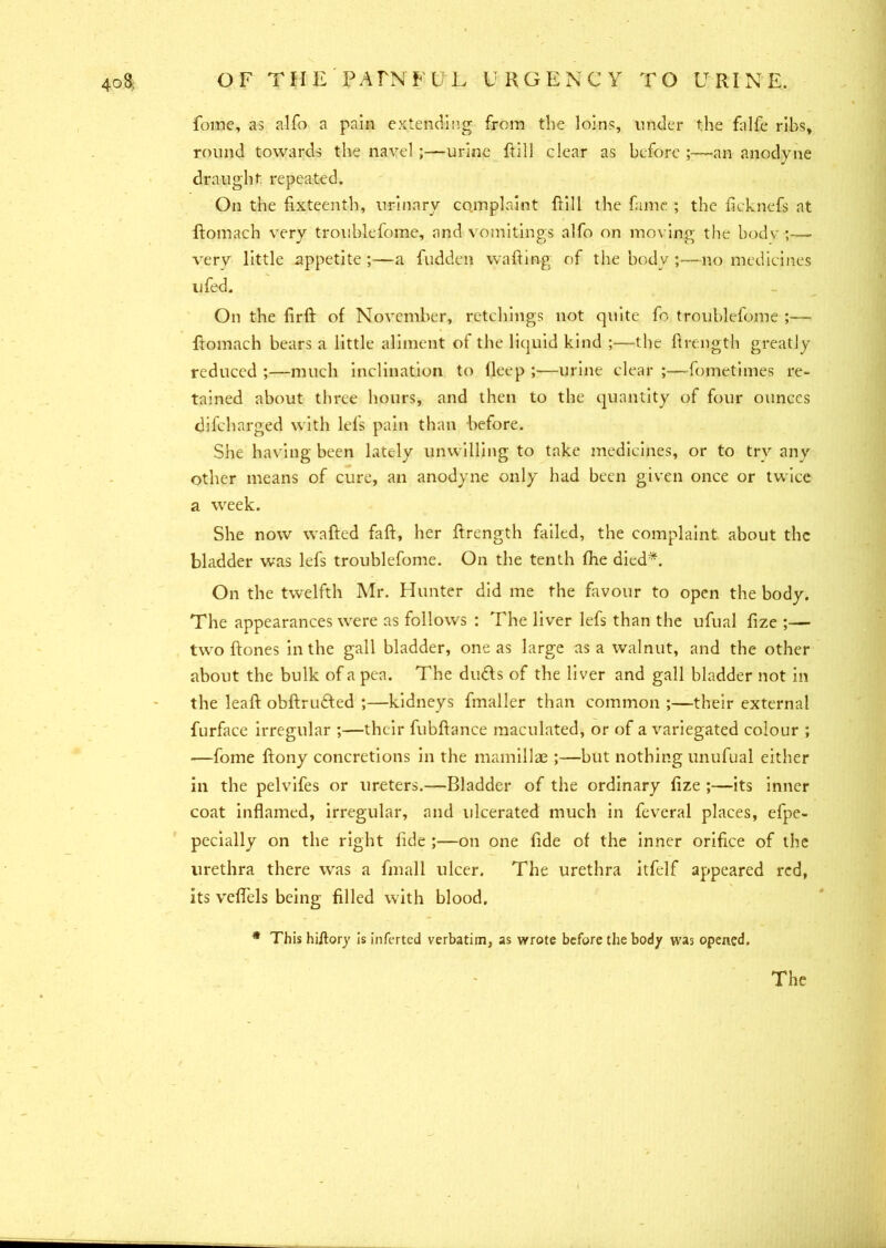fome, as alfo a pain extending from the loins, under the falfe ribs, round towards the navel;—urine Fill clear as before ;—an anodyne draught repeated. On the fixteenth, urinary complaint Fill the fame ; the licknefs at ftomach very troublefome, and vomitings alfo on moving the bodv very little appetite;—a fudden wafting of the body;—no medicines u fed. On the firft of November, retchings not quite fo troublefome ;—- ftomach bears a little aliment of the liquid kind ;—the ftrength greatly reduced ;—much inclination to lleep ;—urine clear ;—fotnetimes re- tained about three hours, and then to the quantity of four ounces difcharged with lefts pain than before. She having been lately unwilling to take medicines, or to try any other means of cure, an anodyne only had been given once or twice a week. She now wafted faft, her ftrength failed, the complaint about the bladder was lefts troublefome. On the tenth fthe died*. On the twelfth Mr. Hunter did me the favour to open the body. The appearances were as follows : The liver lefts than the ufual fize — two ftones in the gall bladder, one as large as a walnut, and the other about the bulk of a pea. The drafts of the liver and gall bladder not in the leaft obftriafted ;—kidneys fmaller than common ;—their external fturface irregular ;—their fubftance maculated, or of a variegated colour ; -—fome ftony concretions in the mamillae ;—but nothing unufual either in the pelvifes or ureters.—Bladder of the ordinary fize ;—its inner coat inflamed, irregular, and ulcerated much in fteveral places, efpe- pecially on the right fide ;—on one fide of the inner orifice of the urethra there was a finall ulcer. The urethra itfelf appeared red, its veflels being filled with blood. * This hiitory is inferted verbatim, as wrote before the bod/ was opened. The