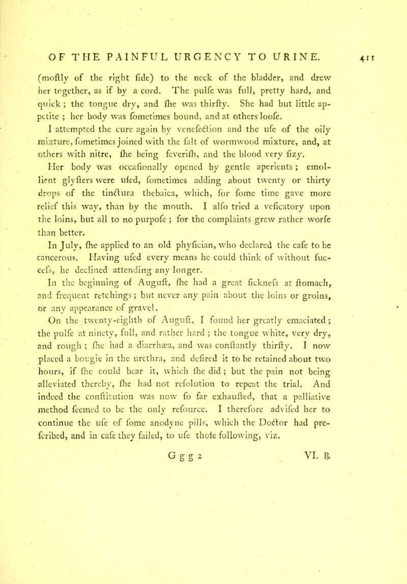 (moftly of the right fide) to the neck of the bladder, and drew her together, as if by a cord. The pulfe was full, pretty hard, and quick ; the tongue dry, and fhe was thirfty. She had but little ap- petite ; her body was fometimes bound, and at others loofe. I attempted the cure again by venefedtion and the ufe of the oily mixture, fometimes joined with the fait of wormwood mixture, and, at others with nitre, fhe being feverifh, and the blood very lizy. Her body was occafionally opened by gentle aperients ; emol- lient glyfters were uled, fometimes adding about twenty or thirty drops of the tindlura thebaica, which, for fome time gave more relief this way, than by the mouth. I alfo tried a veficatory upon the loins, but all to no purpofe ; for the complaints grew rather worfe than better. In July, fhe applied to an old phyfician, who declared the cafe to be cancerous. Having ufed every means he could think of without fuc- cefs, he declined attending any longer. In the beginning of Auguft, fhe had a great ficknefs at ftomach, and frequent retchings; but never any pain about the loins or groins, or any appearance of gravel. On the twenty-eighth of Auguft, I found her greatly emaciated; the pulfe at ninety, full, and rather hard ; the tongue white, very dry, and rough ; fire had a diarrhaea, and was conftantly thirfty. I now placed a bougie in the urethra, and defired it to be retained about two hours, if file could bear it, which fhe did ; but the pain not being alleviated thereby, fhe had not refolution to repeat the trial. And indeed the conftitution was now fo far exhaufted, that a palliative method feemed to be the only refource. I therefore advifed her to continue the ufe of fome anodyne pills, which the Doctor had pre- feribed, and in cafe they failed, to ufe thole following, viz.
