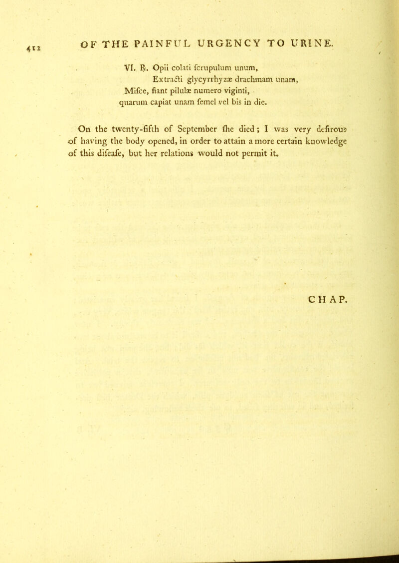 VI. R. Opil colati fcrupulum unum, ExtrafU glycyrrhyzac drachmam unarm, Mifce, fiant pilulae numero viginti, quaruni capiat unam femel vel bis in die. On the twenty-fifth of September fhe died; I was very defirolls of having the body opened, in order to attain a more certain knowledge of this difeafe, but her relations would not permit it. CHAP.