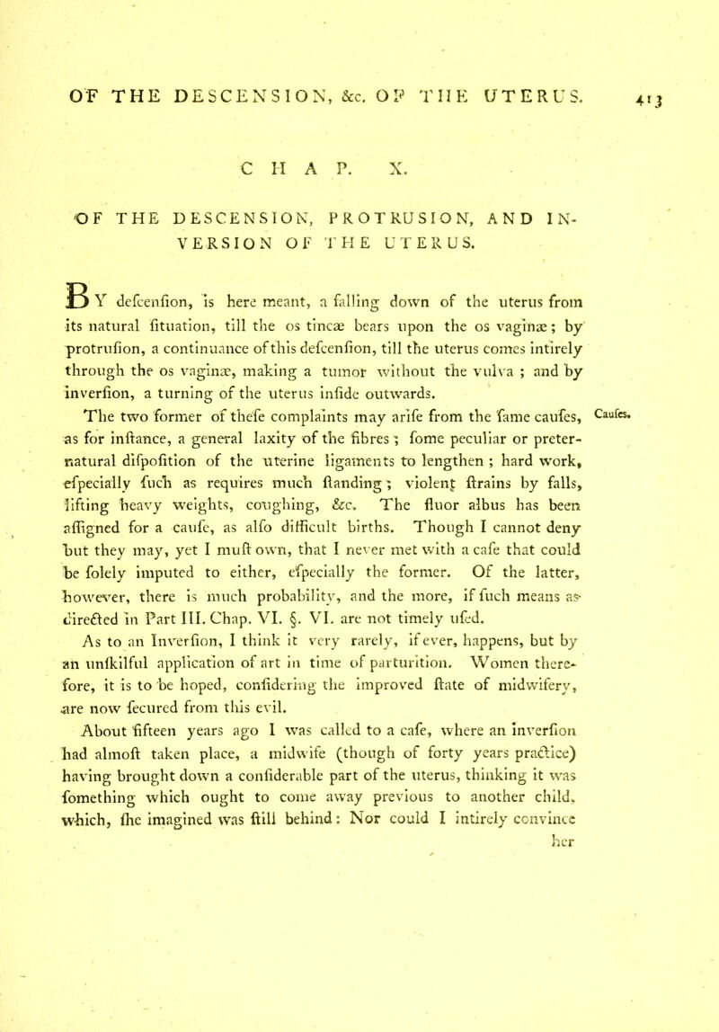 C H A P. X. OF THE DESCENSION, PROTRUSION, AND IN- VERSION OF THE UTERUS. 53 Y defcenfion, is here meant, a falling down of the uterus from its natural fituation, till the os tineas bears upon the os vaginae; by protrufion, a continuance of this defcenfion, till the uterus comes intirely through the os vaginae, making a tumor without the vulva ; and by inverfion, a turning of the uterus infide outwards. The two former of thefe complaints may arife from the fame caufes, as for inftance, a general laxity of the fibres } fome peculiar or preter- natural difpofition of the uterine ligaments to lengthen ; hard work, efpecially fiuch as requires much Handing; violent ftrains by falls, lifting heavy weights, coughing, &c. The fluor albus has been affigned for a caufe, as alfo difficult births. Though I cannot deny but they may, yet I muft own, that I never met with a cafe that could he folely imputed to either, efpecially the former. Of the latter, however, there is much probability, and the more, if fuch means as- diredled in Part III. Chap. VI. §. VI. are not timely ufed. As to an Inverfion, I think it very rarely, if ever, happens, but by an unlkilful application of art in time of parturition. Women there* fore, it is to be hoped, confidering the improved Hate of midwifery, .are now fecured from this evil. About fifteen years ago I was called to a cafe, where an inverfion had almoft taken place, a midwife (though of forty years praclice) having brought down a confiderable part of the uterus, thinking it was fomething which ought to come away previous to another child, which, fhe imagined was ftill behind: Nor could I intirely convince her 4*3 Caufes.