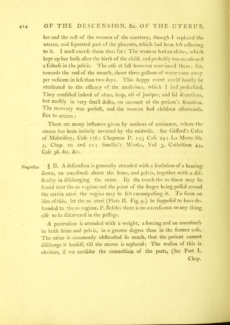 Diagnoses her and the reft of the women of the contrary, though I replaced the uterus, and feparated part of the placenta, which had been left adhering; to it. I muft excufe them thus far : The woman had an afeites, which kept up her bulk after the birth of the child, and probably too occafioned a fulnefs in the pelvis. The cafe at laft however convinced them ; for, towards the end of the month, about three gallons of water came away per veficam in lefs than two days. This happy event could hardly be attributed to the elftcacy of the medicines, which I had prefcribecL They confifted indeed of aloes, foap, oil of juniper, and fal diureticus, but moftly in very fmall dofes, on account of the patient’s fituation. The recovery was perfect, and the woman had children afterwards* But to return ; There are many inftances given by authors of eminence, where-the uterus has been intirely inverted by the midwife. See Giffard’s Cafes of Midwifery, Cafe 176; Chapman P. 123 Cafe 29; La Motte lib* 5, Chap. 10 and 11; Smellie’s Works, Vol 3, Collection 44, Cafe 3d. &c. &c. § II. A defeenfion is generally attended with a fenfation of a bearing down, an uneafinefs about the loins, and pelvis, together with a dif- ficulty in difeharging the urine. By the touch the os tincae may be found near the os vaginae and the point of the finger being palled round the cervix uteri the vagina may be felt encompafting it. To form an idea of this, let the os uteri (Plate II. Fig. 9.) be fuppofed to have de- fended to the os vaginae, P. Befides there is no excrefeence or any thing elfe to be difeovered in the paftage. A protrufion is attended with a weight, a forcing and an uneafinefs in both loins and pelvis, in a greater degree than in the former cafe. The urine is commonly obftructed fo much, that the patient cannot difeharge it herfelf, till the uterus is replaced: The reafon of this is obvious, if we confider the connediou of the parts, (See Part I.. Chap.