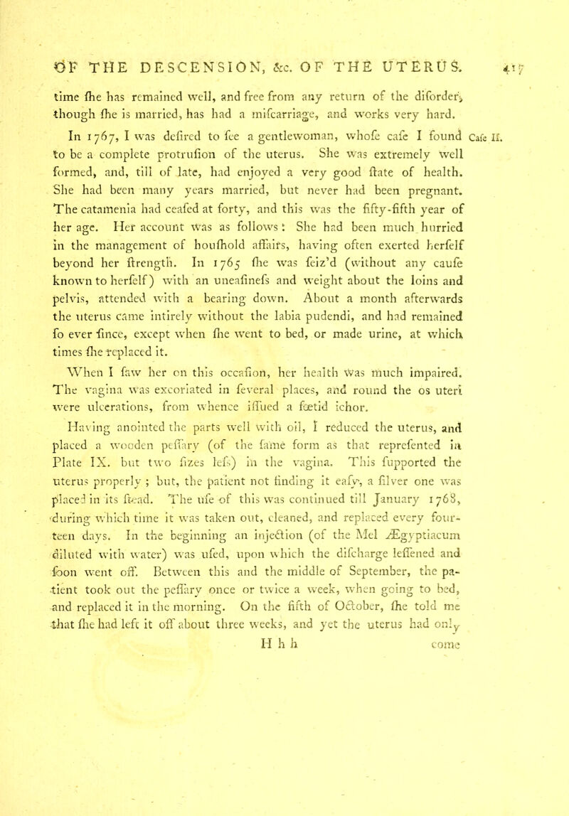 time fhe has remained well, and free from any return of the diforder'j though fhe is married, has had a mifearriage, and works very hard. In 1767, I was defired to fee a gentlewoman, whofe cafe I found Cafe II. to be a complete protrufion of the uterus. She was extremely well formed* and, till of late, had enjoyed a very good Rate of health. She had been many years married, but never had been pregnant. The catamenia had ceafed at forty, and this was the fifty-fifth year of her age. Her account was as follows t She had been much hurried in the management of houfhold affairs, having often exerted herfelf beyond her Rrength. In 1765 fhe was feiz'd (without any caufe known to herfelf) with an uneafinefs and weight about the loins and pelvis, attended with a bearing down. About a month afterwards the uterus came intirely without the labia pudendi, and had remained fo ever ffnee, except when floe went to bed, or made urine, at which times flie replaced it. When I faw her on this occafion, her health Was much impaired. The vagina was excoriated in feveral places, and round the os uteri were ulcerations, from whence iffued a fetid ichor. Having anointed the parts well with oil, I reduced the uterus, and placed a wooden peffary (of the fame form as that reprefented in Plate IX. but two fizes lefs) in the vagina. This fupported the uterus properly ; but, the patient not finding it eafv, a fiver one was placed in its Read. The ufe of this was continued till January 1768, ■during which time it was taken out, cleaned, and replaced every four- teen days. In the beginning an inje&ion (of the Mel XEgyptiacum diluted with water) was ufed, upon which the difc'narge leffened and ibon went off. Between this and the middle of September, the pa- tient took out the peflary once or twice a week, when going to bed, and replaced it in the morning. On the fifth of Odlober, fhe told me that fhe had left it off about three weeks, and yet the uterus had only H h h come