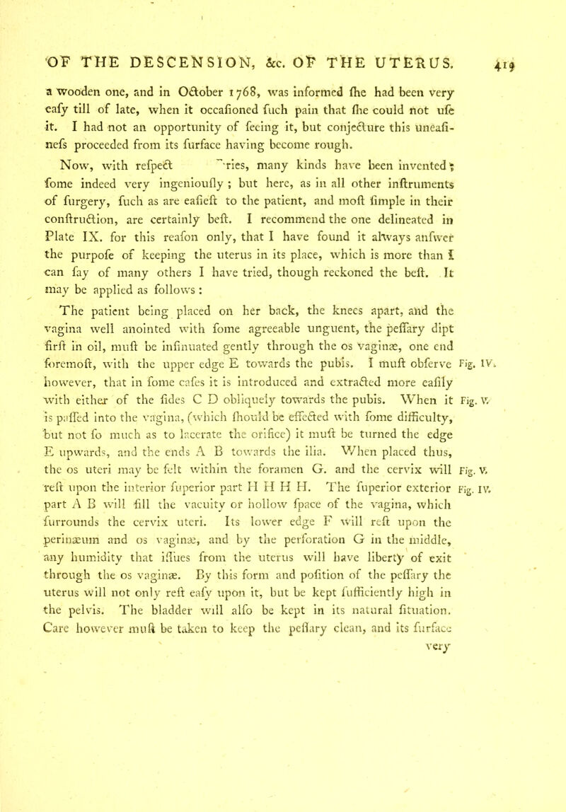 a Wooden one, and in O&ober 1768, was informed (he had been very cafy till of late, when it occafioned fnch pain that (lie could not ufe it. I had not an opportunity of feeing it, but conjecture this uneafi- nefs proceeded from its furface having become rough. Now, with refpect 'ries, many kinds have been invented ? fome indeed very ingenioufly ; but here, as in all other indruments of furgery, fuch as are eafied to the patient, and moll (imple in their condruedion, are certainly bed. I recommend the one delineated in Plate IX. for this reafon only, that I have found it always anfwer the purpofe of keeping the uterus in its place, which is more than J can fay of many others I have tried, though reckoned the bed. It may be applied as follows : The patient being placed on her back, the knees apart, and the vagina well anointed with fome agreeable unguent, the peflary dipt firfl in oil, mud be infinuated gently through the os vaginae, one end foremod, with the upper edge E towards the pubis. I mud cbferve Fig. IY\ however, that in fome cafes it is introduced and extraded more eafily with either of the ddes C D obliquely towards the pubis. When it Fig. V, is pafled into the vagina, (which (hord'd be effected with fome difficulty, but not fo much as to lacerate the orifice) it mud be turned the edge E upwards, and the ends A B towards the ilia. When placed thus, the os uteri may be felt within the foramen G. and the cervix will Fig. v. red upon the interior fuperior part H H H H. The fuperior exterior Fig. IV, part A B will dll the vacuity or hollow fpace of the vagina, which furrounds the cervix uteri. Its lower edge F will red upon the perinaeum and os vaginae, and by the perforation G in the middle, any humidity that idues from the uterus will have liberty of exit through the os vaginae. By this form and podtion of the peflary the uterus will not only red eafv upon it, but be kept fufficiently high in the pelvis. The bladder will alfo be kept in its natural (ituation. Care however mud be taken to keep the peflary clean, and its furface very