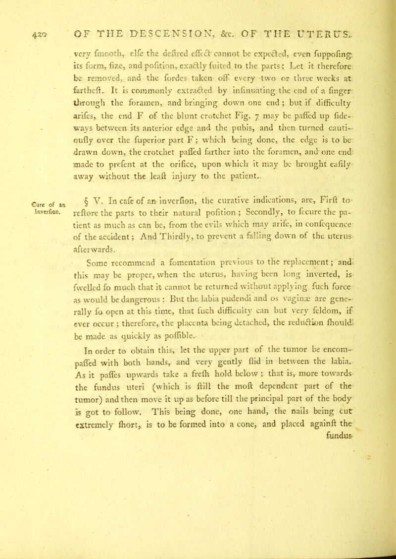 Cure of an Inverfion. very fmootb, elfe the defired effedb cannot be expc<Red, even fuppofing, its form, fize, and pofition, exadlly fuited to the parts: Let it therefore be removed, and the fordes taken off every two or three weeks at farthcfL. It is commonly extracted by infinuating the end of a finger through the foramen, and bringing down one end ; but if difficulty arifes, the end F of the blunt crotchet Fig. 7 may be paffed up fide- ways between its anterior edge and the pubis, and then turned cauti— oufly over the fuperior part F ; which being done, the edge is to be drawn down, the crotchet paffed farther into the foramen, and one end made to prefent at the orifice, upon which it may be brought eafily away without the lead injury to the patient, § V. In cafe of an inverfion, the curative indications, are, Firfl to reftore the parts to their natural pofition ; Secondly, to fecure the pa- tient as much as can be, from the evils which may arife, in confequence of the accident; And Thirdly, to prevent a falling down of the uterus afterwards. Some recommend a fomentation previous to the replacement; and: this maybe proper, when the uterus, having been long inverted, is fwelled fo much that it cannot be returned without applying fuch force as would be dangerous: But the labia pudendi and os vaginae are gene- rally fo open at this time, that fuch difficulty can but very feldom, if ever occur ; therefore, the placenta being detached, the reduQion ffiouldl be made as quickly as poffible. In order to obtain this, let the upper part of the tumor be encom- paffed with both hands, and very gently ffid in between the labia. As it paffes upwards take a freffi hold below ; that is, more towards the fundus uteri (which, is ftill the moft dependent part of the tumor) and then move it up as before till the principal part of the body is got to follow. This being done, one hand, the nails being cut extremely fhort, is to be formed into a cone, and placed againft the fundus