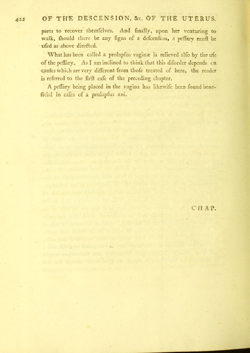 parts to recover themfelves. And finally, upon her venturing to walk, fhould there be any figns of a defcenfion, a peffary muft be iifed as above directed. What has been called a prolapfus vaginae is relieved alfo by the ufe of the peflary. As I am inclined to think that this diforder depends cm caufes which are very different from thofe treated of here, the reader is referred to the firft cafe of the preceding chapter. A peffary being placed in the vagina has likewife been found bene- ficial in cafes of a prolapfus ani. C II A P.