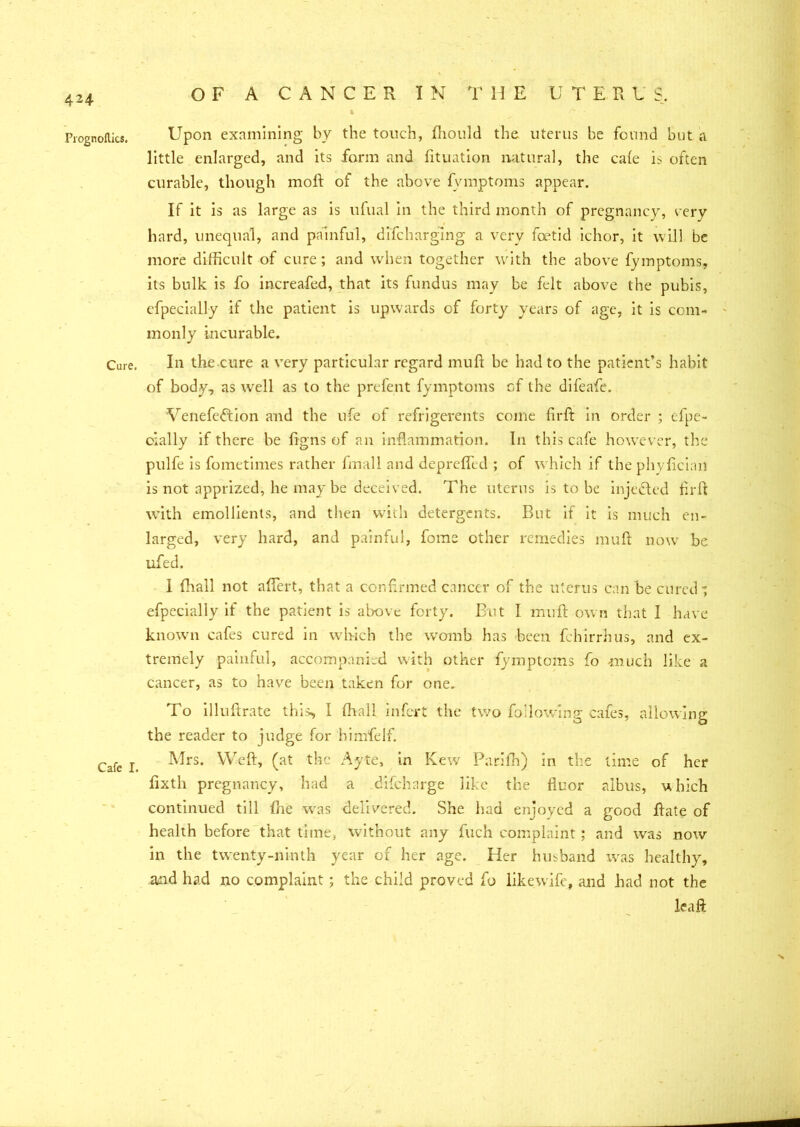 Prognoltics. Cure. Cafe I. Upon examining by the touch, fhould the uterus be found but a little enlarged, and its form and lituation natural, the cafe is often curable, though moll of the above fvmptoms appear. If it is as large as is ufual in the third month of pregnancy, very hard, unequal, and painful, difcharging a very foetid ichor, it will be more difficult of cure; and when together with the above fymptoms, its bulk is fo increafed, that its fundus may be felt above the pubis, cfpecially if the patient is upwards of forty years of age, it is com- monly incurable. In the cure a very particular regard muff be had to the patient’s habit of body, as wrell as to the prefent fymptoms of the difeafe. Venefeffcion and the life of refrigerents come firft in order ; efpe- cially if there be figns of an inflammation. In this cafe however, the pulfe is fometimes rather final 1 and deprefled ; of which if the phyfician is not apprized, he may be deceived. The uterus is to be injected firft with emollients, and then with detergents. But if it is much en- larged, very hard, and painful, fome other remedies muft now be ufed. i (hall not aflert, that a confirmed cancer of the uterus can be cured-; efpecially if the patient is above forty. But I muft own that I have known cafes cured in which the womb has been fchirrhus, and ex- tremely painful, accompanied with other fymptoms fo much like a cancer, as to have been taken for one. To illuftrate this, I (hall infert the two following cafes, allowing the reader to judge for himfelf. Mrs. Weft, (at the Ayte, in Kew Parifh) in the lime of her fixth pregnancy, had a difeharge like the fluor albus, uhich continued till ftie was delivered. She had enjoyed a good ftate of health before that time, without any fuch complaint; and was now in the twenty-ninth year of her age. Her husband was healthy, and had no complaint; the child proved fo likewife, and had not the leaf):