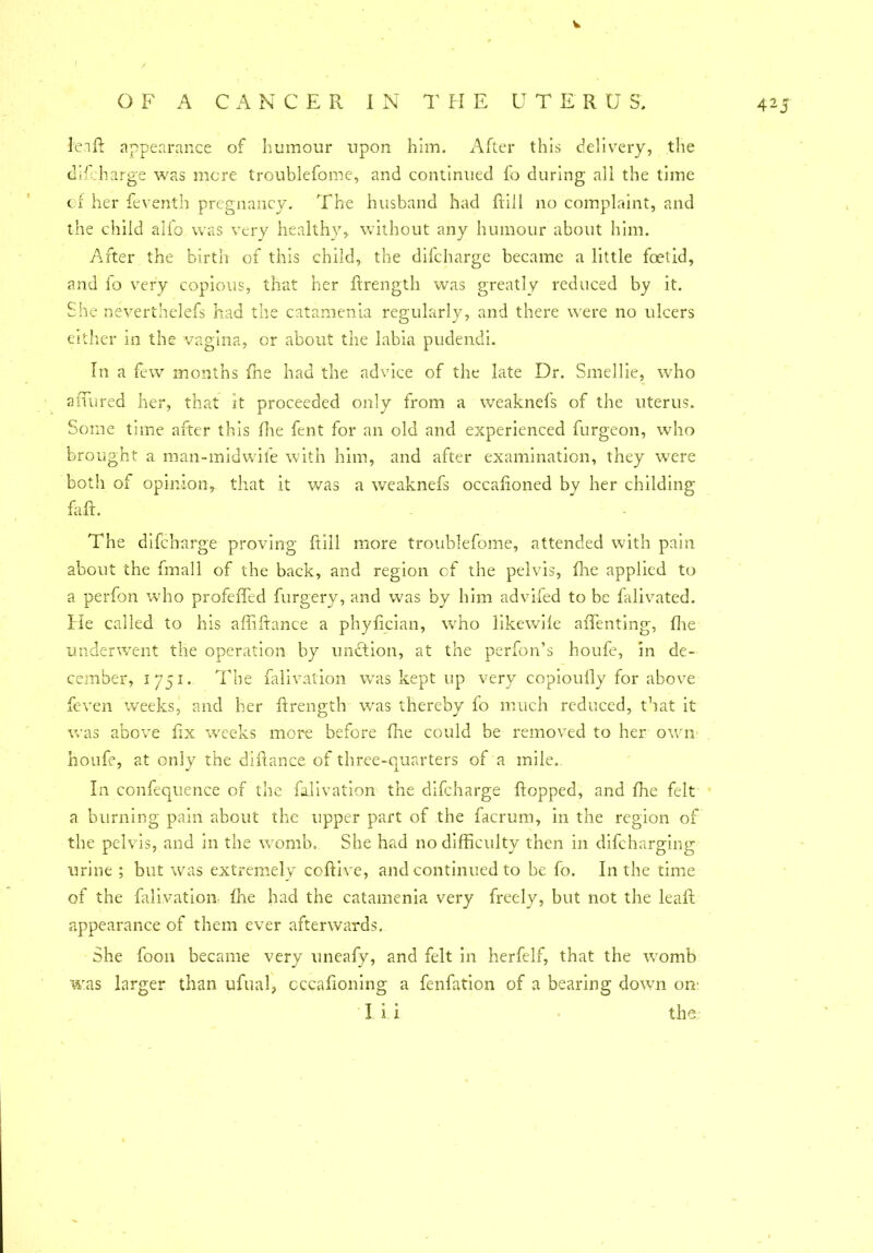 O F A CANCER IN THE UTERU S. 425 lenft appearance of humour upon him. After this delivery, the difcharge was mere troublefome, and continued fo during all the time of her Seventh pregnancy. The husband had ftiil no complaint, and the child alfo was very healthy, without any humour about him. After the birth of this child, the difcharge became a little foetid, and lo very copious, that her ftrength was greatly reduced by it. She neverthelefs had the catamenia regularly, and there were no ulcers either in the vagina, or about the labia pudendi. In a few months fhe had the advice of the late Dr. Smellie, who allured her, that it proceeded only from a weaknefs of the uterus. Some time after this floe fent for an old and experienced furgeon, who brought a man-midwife with him, and after examination, they were both of opinion, that it was a weaknefs occaftoned by her childing Eft. The difcharge proving ftiil more troublefome, attended with pain about the fmall of the back, and region cf the pelvis, fhe applied to a perfon who profeffed forgery, and was by him advifed to be falivated. He called to his affiftance a phyfician, who likewiie aftenting, fhe underwent the operation by unction, at the perfon’s houfe, in de- cember, 1751. The falivation was kept up very copioully for above feven weeks, and her ftrength was thereby fo much reduced, that it was above fix weeks more before fhe could be removed to her own houfe, at only the diftance of three-quarters of a mile. In confequence of the falivation the difcharge flopped, and ffie felt a burning pain about the upper part of the facrum, in the region of the pelvis, and in the womb. She had no difficulty then in discharging urine ; but was extremely coftive, and continued to be fo. In the time of the falivation ffie had the catamenia very freely, but not the leaft appearance of them ever afterwards. She foon became very uneafy, and felt in herfelf, that the womb was larger than ufual, cccaftoning a fenfation of a bearing down on' I i i • the;