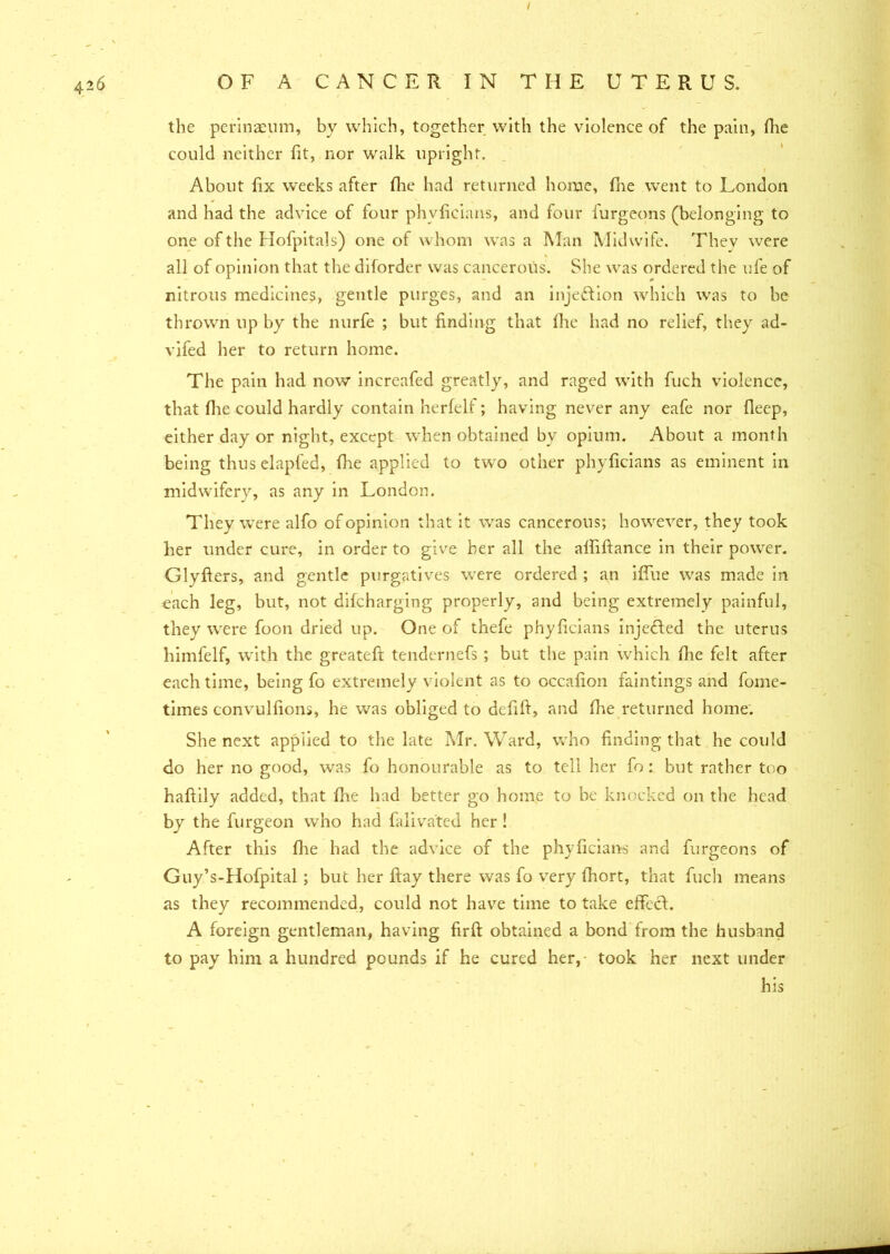 I the perinaeum, by which, together with the violence of the pain, fhe could neither lit, nor walk upright. About fix weeks after fhe had returned home, fhe went to London and had the advice of four phyficians, and four furgeons (belonging to one of the Hofpitals) one of whom was a Man Midwife. They were all of opinion that the diforder was cancerous. She was ordered the ufe of nitrous medicines, gentle purges, and an injedfion which was to be thrown up by the nurfe ; but finding that fhe had no relief, they ad- vifed her to return home. The pain had now increafed greatly, and raged with fuch violence, that flie could hardly contain herfelf; having never any eafe nor fleep, either day or night, except when obtained bv opium. About a month being thuselapfed, fhe applied to two other phyficians as eminent in midwifery, as any in London. They were alfo of opinion that it was cancerous; however, they took her under cure, in order to give her all the alfiftance in their power. Glyfters, and gentle purgatives were ordered ; an iffue was made in each leg, but, not difcharging properly, and being extremely painful, they were foon dried up. One of thefe phyficians inje&ed the uterus himfelf, with the great eft tendernefs ; but the pain which fhe felt after each time, being fo extremely violent as to occafion faintings and fome- times convulfions, he was obliged to deftft, and fhe returned home. She next applied to the late Mr. Ward, who finding that he could do her no good, was fo honourable as to tell her fo: but rather too haftily added, that fhe had better go home to be knocked on the head by the ftirgeon who had falivated her ! After this fhe had the advice of the phyficians and furgeons of Guy’s-Hofpital ; but her ftay there was fo very fhort, that fuch means as they recommended, could not have time to take effccl;. A foreign gentleman, having firft obtained a bond from the husband to pay him a hundred pounds if he cured her, took her next under his