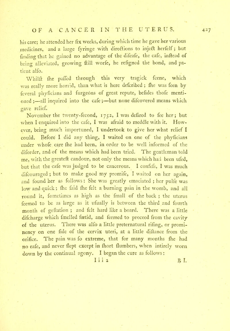 his care; he attended her fix weeks, during which time he gave her various medicines, and a large fyringe with directions to injedt herfelf; but finding that he gained no advantage of the difeafe, the cafe, inftead of being alleviated, growing Fill worfe, he refigned the bond, and pa- tient alfo. Whilft file paiTed through this very tragick fcene, which was really more horrid, than what is here defcribed ; Ihe was feen by feveral phyficians and furgeons of great repute, befides thofe menti- oned ;—all inquired into the cafe ;—but none difcovered means which gave relief. November the twenty-fecond, 1752, I was defired to fee her; but when I enquired into the cafe, I was afraid to meddle with it. How- ever, being much importuned, I undertook to give her what relief I could. Before I did any thing, I waited on one of the phyficians under whofe care Ihe had been, in order to be well informed of the diforder, and of the means which had been tried. The gentleman told me, with the greateft candour, not only the means which had been ufed, but that the cafe was judged to be cancerous. I confefs, I was much difcouraged ; but to make good my promife, I waited on her again, and found her as follows; She was greatly emaciated ; her pulfe was low and quick; Ihe faid fhe felt a burning pain in the womb, and all round it, fometimes as high as the finall of the back ; the uterus feemed to be as large as it ufually is between the third and fourth month of geftation ; and felt hard like a board. There wTas a little difcharge which fmelled foetid, and feemed to proceed from the cavity of the uterus. There was alfo a little preternatural rifing, or promi- nency on one fide of the cervix uteri, at a little diftance from the orifice. The pain was fo extreme, that for many months fiie had no eafe, and never flept except in fhort {lumbers, when intirely worn down by the continual agony. I began the cure as follows: I i i 2 P>. I,