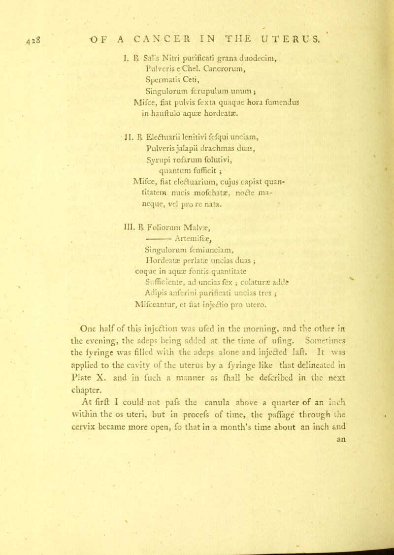 \ I. I> Sal's Nitri purificati grana duodecim, Pulveris e Chel. Cancrorum, Spermatis Ceti, Singulorum fcrupulum unum; Mifce, fiat pulvis fexta quaque hora fumendus in hauftulo aquae hordcatx. II. I> Eledhiarii lenitivi fefqui unciam, Pulveris jalapii drachmas duas, Syrupi rofarum folutivi, quantum fufficit ; Mifce, fiat ele&uarium, cujus capiat quan* titatem nucis mofchatae. nodle ma- neque, vel pro re nata. III. Foliorum Malvae, Artemifiae, Singulorum fcmiunciam, Hordcatx perlatx uncias duas coque in aqux fontis quantitate Sufficiente, ad uncias fex ; colaturae adde Adipis anferini purificati uncias trcs ; Mifceantur, et fiat injedtio pro utero. One half of this injection was ufed in the morning, and the other in the evening, the adeps being added at the time of tifing. Sometimes the fyringc was filled with the adeps alone and inje&ed laft. It was applied to the cavity of the uterus by a fyringe like that delineated in Plate X. and in fuch a manner as fhall be defcribed in the next chapter. At firft I could not pafs the canula above a quarter of an inch within the os uteri, but in procefs of time, the pafiage through the cervix became more open, fo that in a month’s time about an inch and an \