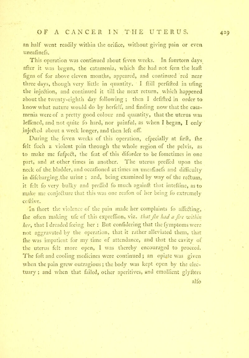 an half went readily within the orifice, without giving pain or even uneafinefs. This operation was continued about feven weeks. In fourteen days after it was begun, the catamenia, which (he had not feen the leafb figns of for above eleven months, appeared, and continued red near three days, though very little in quantity. I fill perfifted in ufing the injection, and continued it till the next return, which happened about the twenty-eighth day following ; then I defifted in order to know what nature would do by herfelf, and finding now that the cata- menia were of a pretty good colour and quantity, that the uterus was leflened, and not quite fo hard, nor painful, as when I began, I only injected about a week longer, and then left off. During the feven weeks of this operation, efpecially at firft, (he felt fuch a violent pain through the whole region of the pelvis, as to make me fufpeft, the feat of this diforder to be fometimes in one part, and at other times in another. The uterus preffed upon the neck of the bladder, and occafioned at times an uneafinefs and difficulty in difcharging,the urine ; and, being examined by way of the reftum, it felt fo very bulky and prefifed fo much againft that inteftine, as to make me conjecture that this was one reafon of her being lo extremely ccftive. In fhort the violence of the pain made her complaints fo affecting, flie often making ufe of this expreffion, viz. that fie had a fire within tier, that I dreaded feeing her : But confidering that the fymptoms were not aggravated by the operation, that it rather alleviated them, that (lie was impatient for my time of attendance, and that the cavity of the uterus felt more open, I was thereby encouraged to proceed. The foft and cooling medicines were continued; an opiate was given when the pain grew outragious; the body was kept open by the elec- tuary ; and when that Failed, other aperitives, and emollient glyfters alfo