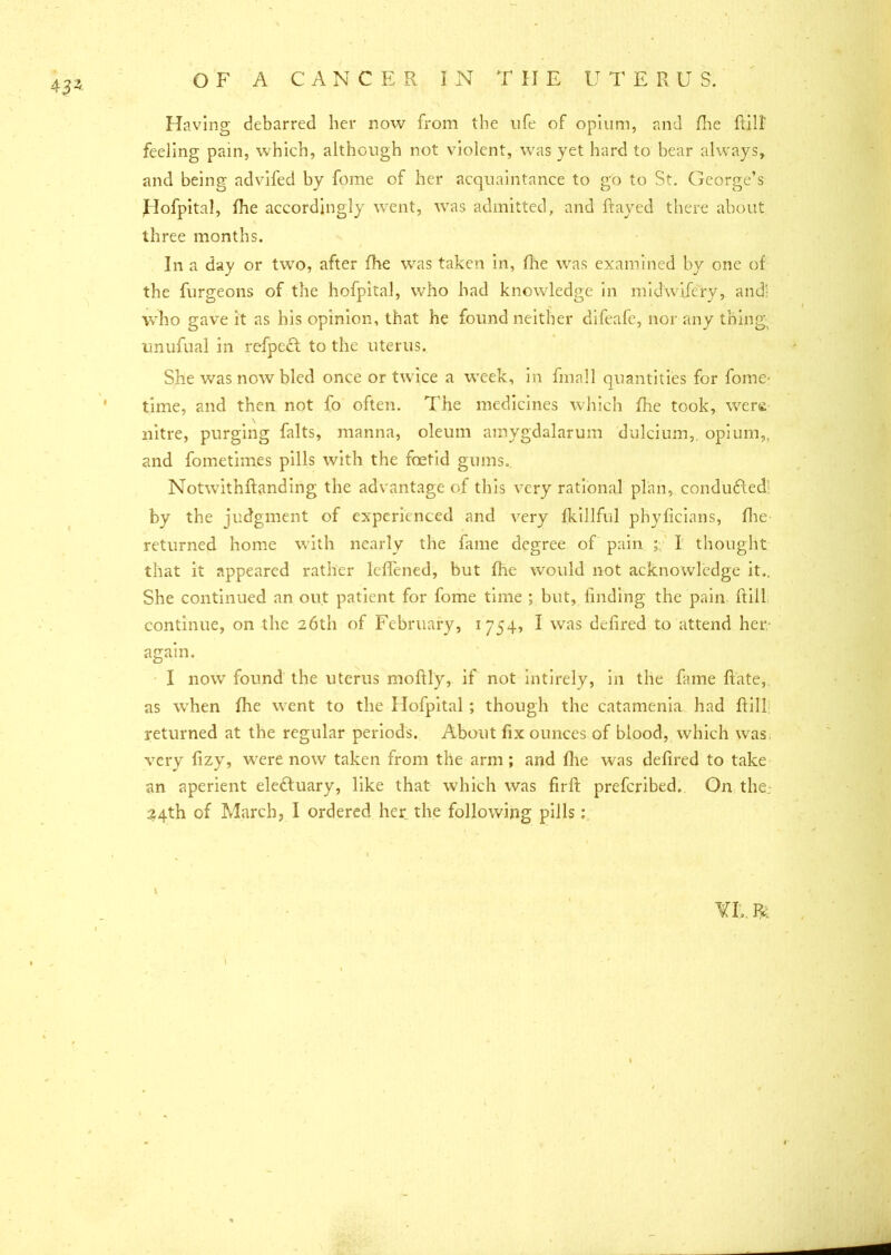 Having debarred her now from the life of opium, and floe fall' feeling pain, which, although not violent, was yet hard to bear always, and being advifed by fome of her acquaintance to go to St. George’s Hofpital, fhe accordingly went, was admitted, and flayed there about three months. In a day or two, after fhe was taken in, fhe was examined by one of the furgeons of the hofpital, who had knowledge in midwifery, and' who gave it as his opinion, that he found neither difeafe, nor any thing unufual in refpect to the uterus. She was now bled once or twice a week, in fmall quantities for fome- time, and then not fo often. The medicines which fhe took, were nitre, purging falts, manna, oleum amygdalarum dulcium,, opium,, and fometimes pills with the foetid gums. Notwithstanding the advantage of this very rational plan, conducted by the judgment of experienced and very fkillful phyficians, five returned home with nearly the fame degree of pain ; I thought that it appeared rather leffened, but flic would not acknowledge it., She continued an out patient for fome time ; but, finding the pain Sill continue, on the 26th of February, 1754, I was defired to attend her again. I now found the uterus moftly, if not intirely, in the fame Sate, as when five went to the Hofpital ; though the catamenia had Sill returned at the regular periods. About fix ounces of blood, which was, very fizy, were now taken from the arm; and fhe was defired to take an aperient electuary, like that which was firft prefcribed. On the; 24th of March, I ordered her the following pills: I VI, fc