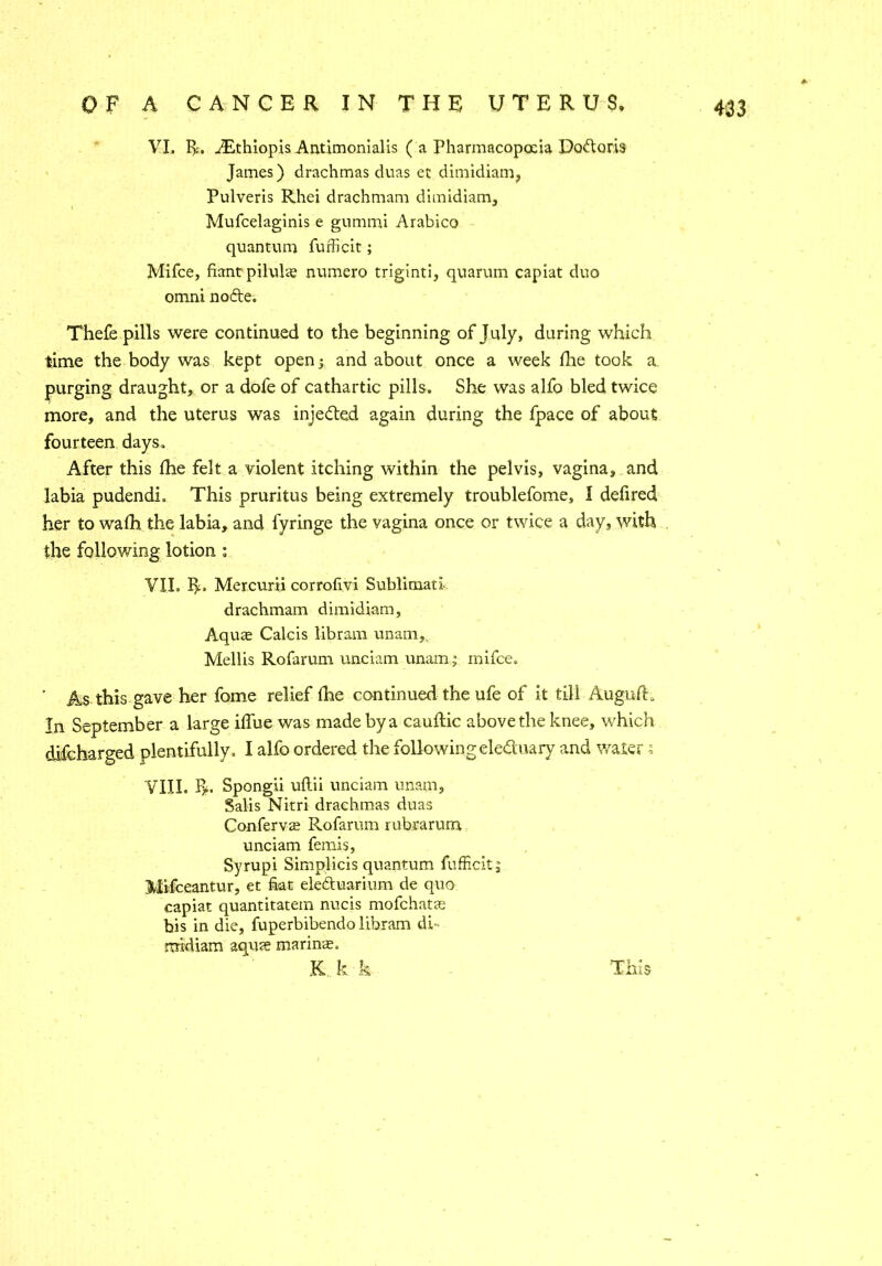 VI. R. AEthiopis Antimonialis ( a Pharmacopoeia Doftoris James) drachmas duas ec dimidiam, Pulveris Rhei drachmam dimidiam, Mufcelaginis e gummi Arabico quantum fufficit; Mifce, fiantpiluke numero triginti, quarum capiat duo omni nofte. Thefe pills were continued to the beginning of July, during which time the body was kept open; and about once a week die took a. purging draught, or a dofe of cathartic pills. She was alfo bled twice more, and the uterus was inje&ed again during the fpace of about fourteen days. After this die felt a violent itching within the pelvis, vagina, and labia pudendi. This pruritus being extremely troublefome, I defired her to wadi the labia, and fyringe the vagina once or twice a day, with the following lotion : VII. R, Mercurii corrofivi Sublimatl- drachmam dimidiam, Aquce Calcis libram unam, Mellis Rofarum unciam unam; mifce. * As this gave her fome relief die continued the ufe of it tili AugufR In September a large idue was made by a caudic above the knee, which difeharged plentifully. I alfo ordered the followingeleduary and water; VIII. R. Spongii uflii unciam unam, Salis Nitri drachmas duas Conferva Rofarum rubrarum. unciam femis, Syrupi Simplicis quantum fufficit; Mifceantur, et fiat eleAuarium de quo capiat quantitatem nucis mofehatas bis in die, fuperbibendo libram db rmdiam aquae marine. K k k This