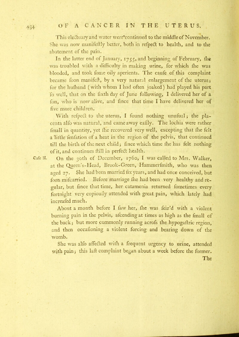 This eledtuary and water were'continued to the middle of November. She was now manifeftly better, both in refpedt to health, and to the abatement of the pain. In the latter end of January, 1755, and beginning of February, the was troubled with a difficulty in making urine, for which fhe was blooded, and took fome oily aperients. The caufe of this complaint became foon manifeft, by a very natural enlargement of the uterus; for the hufband (with whom I had often joaked) had played his part fo well, that on the fixth day of June following, I delivered her of a fon, who is now alive, and fince that time I have delivered her of five more children. With refpect to the uterus, I found nothing unufual; the pla- centa alio was natural, and came away eafily. The lochia were rather final 1 in quantity, yet fhe recovered very well, excepting that fhe felt a little fenfation of a heat in the region of the pelvis, that continued till the birth of the next child; fmce which time Hie has felt nothing of it, and continues flill in perfedt health. Cafe II. On the 30th of December, 1760, I was called to Mrs. Walker, at the Queens-Head, Brook-Green, Hammerfmith, who was then aged 27. She had been married fix years, and had once conceived, but foon mifcarried. Before marriage fhe had been very healthy and re- gular, but fince that time, her catamenia returned fometimes every fortnight very copioully attended with great pain, which lately had increafed much. About a month before I faw her, fhe was feiz’d with a violent burning pain in the pelvis, afcending at times as high as the fmall of the back; but more commonly running acrofs the hypogaflric region, and then occafioning a violent forcing and bearing down of the womb. She was alfo affedted with a frequent urgency to urine, attended with pain; this laft complaint began about a week before the former. The