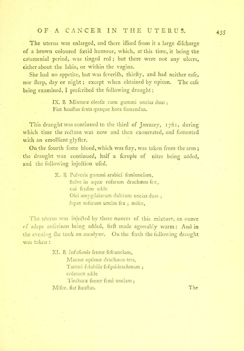 The uterus was enlarged, and there ifl’ued from it a large difchnrge of a brown coloured foetid humour, which, at this time, it being the catamenial period, was tinged red ; but there were not any ulcers, either about the labia, or within the vagina. She had no appetite, but was feverifh, thirfty, and had neither eafe, nor fleep, day or night; except when obtained by opium. The cafe being examined, I prefcribed the following draught: IX. R Mixture oleofae cum gummi uncias duas; Fiat hauftus fexta quaque hora fumendus. This draught was continued to the third of January, 1761, during which time the rectum was now and then exonerated, and fomented with an emollient glyfter. On the fourth fome blood, which was fizy, was taken from the arm ; the draught was continued, half a fcruple of nitre being added, and the following injection ufed. X. R Pulveris gummi arabici femiunciam, Solve in aquae rofarum drachmas fex, cui fenfim adde Olei amygdalarum dulcium uncias duas ; Aquae rofarum uncias fex ; mifce, The uterus was injected by three ounces of this mixture, an ounce of adeps anferinus being added, firlF made agreeably warm: And in the evening fhe took an anodyne. On the lixth the following draught was taken : XI. P,. Infufionis fennae fefcunciam, Mannae optimae drachmas tres, Tartari folubilis fefquidrachmam ; colaturae adde Tindturae fennae femi unciam ;