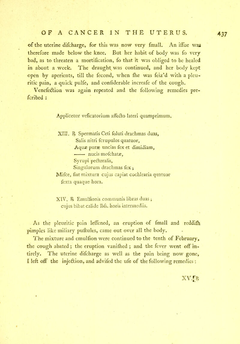 of the uterine difcharge, for this was now very fmall. An iffue was therefore made below the knee. But her habit of body was fo very bad, as to threaten a mortification, fo that, it was obliged to be healed in about a week. The draught was continued, and her body kept open by aperients, till the fecond, when fire was feiz’d with a pleu- ritic pain, a quick pulfe, and confiderable increafe of the cough. Venefedlion was again repeated and the following remedies pre- fcribed : Applicetur veficatorium affeffo later! quamprinrum. XIII. R Spermatis Ceti foluti drachmas duas, Salis nitri fcrupulos quatuor, Aquse purse uncias fex et dimidiam, nucis mofchatae, Syrupi peiloralis, Singulorum drachmas fex; Mifce, fiat mixtura cujus capiat cochlearia quatuor fexta quaque liora. XIV. R Emulfionis communis libras duas ; cujus bibat calide tbfs. horis intermediis. As the pleuritic pain leffened, an eruption of fmall and reddifh pimples like miliary puftules, came out over all the body. The mixture and emulfion were continued to the tenth of February, the cough abated ; the eruption vanished ; and the fever went off in- tirely. The uterine diicbarge as well as the pain being now gone, I left off the injection, and advifed the ufe of the following remedies: XV.J>