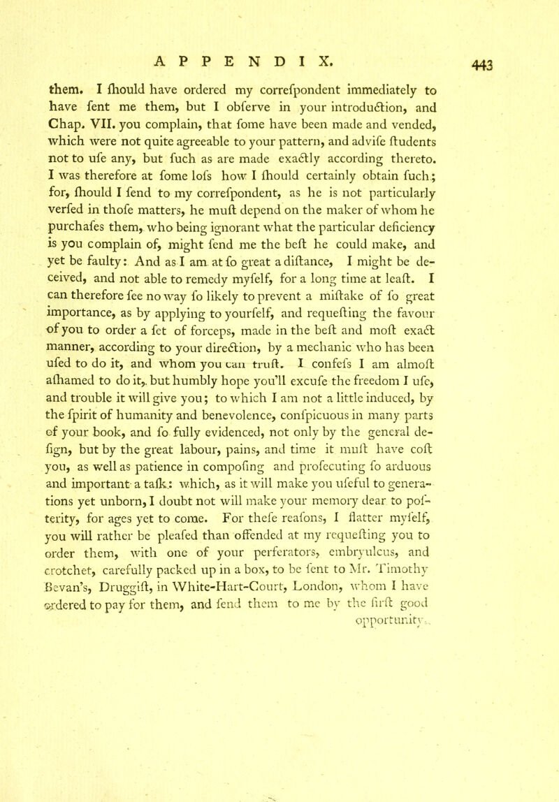 them. I fhould have ordered my correfpondent immediately to have fent me them, but I obferve in your introdutdion, and Chap. VII. you complain, that fome have been made and vended, which were not quite agreeable to your pattern, and advife dudents not to ufe any, but fuch as are made exacdly according thereto. I was therefore at fome lofs how I fhould certainly obtain fuch; for, fhould I fend to my correfpondent, as he is not particularly verfed in thofe matters, he mud depend on the maker of whom he purchafes them, who being ignorant what the particular deficiency is you complain of, might fend me the bed he could make, and yet be faulty: And as I am atfo great a didance, I might be de- ceived, and not able to remedy myfelf, for a long time at lead. I can therefore fee no way fo likely to prevent a midake of fo great importance, as by applying to yourfelf, and requeding the favour of you to order a fet of forceps, made in the bed and mod exaht manner, according to your direction, by a mechanic who has been ufed to do it, and whom you can trud. I confefs I am almod afhamed to do it,, but humbly hope you’ll excufe the freedom I ufe, and trouble it will give you; to which I am not a little induced, by the fpirit of humanity and benevolence, confpicuous in many parts of your book, and fo fully evidenced, not only by the general de- fign, but by the great labour, pains, and time it mud have cod you, as well as patience in compofing and profecuting fo arduous and important a talk.: which, as it will make you ufeful to genera- tions yet unborn, I doubt not will make your memory dear to pol- terity, for ages yet to come. For thefe realons, I flatter my 1 elf, you will rather be pleafed than offended at my requeding you to order them, with one of your perferators, embryulcus, and crotchet, carefully packed up in a box, to be lent to Mr. Timothy Bevan’s, Druggid, in White-Hart-Court, London, whom I have ordered to pay for them, and fend them to me by the flrd good opportunity,.