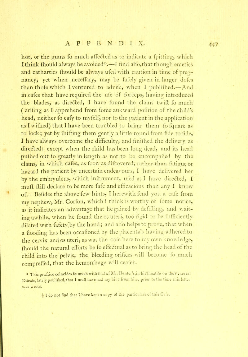 hot, or the gums fo much affc61ed as to indicate a lpitting, which I think Ihould always be avoided-.—I find alio,that though emetics and cathartics Ihould be always ufed with caution in time of preg- nancy, yet when neceffary, may be fafely given in larger doles than thole which l ventured to ad vile, when I publiihed.—And in cafes that have required the ule of forceps, having introduced the blades, as directed, I have found the clams twill lb much ( arifing as I apprehend from fome auk ward pofition of the child’s head, neither fo eafy to myfelf, nor to the patient in the application as I wilhed) that I have been troubled to bring them fofquare as to lock; yet by fhifting them gently a little round from fide to fide, I have always overcome the difficulty, and finilhed the delivery as diredled: except when the child has been long dead, and its head pulhed out fo greatly in length as not to be encompaffed by the clams, in which cafes, as foon as difeovered, rather than fatigue or hazard the patient by uncertain endeavours, I have delivered her by the embryulcus, which inftrument, ufed as I have directed, I mull ftill declare to be more fafe and efficacious than any I know of.—Befides the above few hints, I herewith fend you a cafe from my nephew, Mr. Corfon, which I think is worthy of fome notice, as it indicates an advantage that he gained by defifting, and wait- ing awhile, when he found the os uteri, too rigid to be fufficiently dilated with fafety'by the hand; and alfo helps to prove, that when a flooding has been occafioned by the placenta’s having adhered to the cervix and os uteri, as was the cafe here to my own knowledge, Ihould the natural efforts be lb effectual as to bring the head of the child into the pelvis, the bleeding orifices will become 1b much compreffed, that the hemorrhage will ceafet. •* This practice coincides fo much with that of jMr.Hunter’s.in hisTreatife on the Venereal Diieafe, latt.lv publifned, that 1 mutt have had my hint from him, prior to the time this letter was wrote. | I do not find that I have kept a copy of the particulars of this Ca‘t\