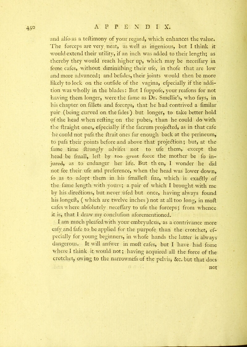 45° and alio as a teflimony of your regard, which enhances the value. The forceps are very neat, as well as ingenious, but I think it would extend their utility, if an inch was added to their length; as thereby they would reach higher up, which may be neceffary in feme cafes, without diminiihing their ufe, in thofe that are low and more advanced; and befides, their joints would then be more likely to lock on the outfide of the vagina, efpecialiy if the addi- tion was wholly in the blades: But I fuppofe, your reafons for not having them longer, were the fame as Dr. Smellie’s, who fays, in his chapter on fillets and forceps, that he had contrived a fimilar pair (being curved on the fides ) but longer, to take better hold of the head when refling on the pubes, than he could do with the ftraight ones, efpecialiy if the facrum projected, as in that cafe he could not pafs the (trait ones far enough back at the perineum, to pafs their points before and above that projection; but, at the fame time ftrongly advifes not to ufe them, except the head be fmall, left by too great force the mother be lo in- jured, as to endanger her life. But th en, I wonder he did not fee their ufe and preference, when the head was lower down, fo as to adopt them in his fmalleft fize, which is exaCtly of the fame length with yours; a pair of which I brought with me by his directions, but never uled but once, having always found his longeft, ( which are twelve inches ) not at all too long, in moft cafes where abfolutely neceffary to ufe the forceps; from whence it is, that I draw my conclufion aforementioned. I am much pleafed with your embryulcus, as a contrivance more eafy andfafe to be applied for the purpofe than the crotchet, es- pecially for young beginners, in whofe hands the latter is always dangerous. It will anfwer in moft cafes, but I have had fome where I think it would not; having acquired all the force of the crotchet, owing to the narrownefs of the pelvis, &c. but that does not