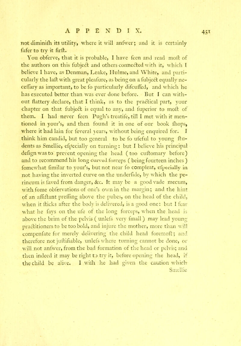 45* not diminifh its utility, where it will anfwer; and it is certainly fafer to try it fir ft. You obferve, that it is probable, I have feen and read inoft of the authors on this fubject and others connected with it, which I believe I have, as Denman, Leake, Ilulmc, and White, and parti- cularly the laft with great pleafure, as being on a fubject equally 11c- celTary as important, to be lb particularly difeufled, and which he has executed better than was ever done before. But I can with- out flattery declare, that I think, as to the practical part, your chapter on that fubjeeft is equal to any, and l'upcrior to moft of them. I had never feen Pugh’s treatife, till I met with it men- tioned in your’s, and then found it in one of our book fhops, where it had lain for feveral years, without being enquired for. I think him candid, but too general to be fo ufeful to young Un- dents as Smellie, efpecially on turning: but I believe his principal defignwasto prevent opening the head (too cuftomary before) and to recommend his long curved forceps ( being fourteen inches ) fomewhat fimilar to your’s, but not near fo compleat, efpecially in not having the inverted curve on the underfide, by which the pe- rineum is laved from danger, &c. It may be a good vade mecum, with fome obfervations of one’s own in the margin; and the hint of an affiftant prefling above the pubes, on the head of the child, when it flicks after the body is delivered, is a good one: but I fear what he fays on the ufe of the long forceps, when the head is above the brim of the pelvis ( unlefs very fmall) may lead young practitioners to be too bold, and injure the mother, more than will compenlate for merely delivering the child head foremoft; and therefore not juftiflable, unlefs where turning cannot be done, or will .not anfwer, from the bad formation of the head or pelvis; and then indeed it may be right to try it, before opening the head, if the child be alive. I with he had given the caution which Smellie