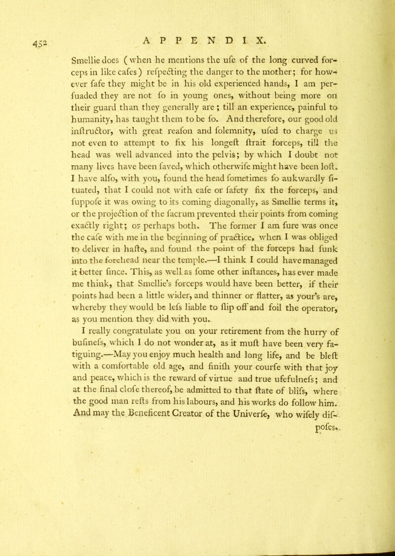 4 52 Smellie does ( when he mentions the ufe of the long curved for- ceps in like cafes) refpeCting the danger to the mother; for how-* ever fafe they might be in his old experienced hands, I am per- fuaded they are not fo in young ones, without being more on their guard than they generally are ; till an experience, painful to humanity, has taught them to be fo. And therefore, our good old inftruCtor, with great reafon and folemnity, ufed to charge us not even to attempt to fix his longed; ftrait forceps, till the head was well advanced into the pelvis; by which I doubt not many lives have been favcd, which otherwife might have been loft- I have alfo, with you, found the head fometimcs fo aukwardly fi- tuated, that I could not with eafe or fafety fix the forceps, and fuppofe it was owing to its coming diagonally, as Smellie terms it, or the projection of the facrum prevented their points from coming exa&ly right; or perhaps both. The former I am fure was once the cafe with me in the beginning of practice, when I was obliged to deliver in hafte, and found the point of the forceps had funk into the forehead near the temple.—I think I could have managed it better fince. This, as well as fome other inftances, has ever made me think, that Smellie’s forceps would have been better, if their points had been a little wider, and thinner or flatter, as your’s are, whereby they would be lefs liable to flip off and foil the operator, as you mention they did with you. I really congratulate you on your retirement from the hurry of buflnefs, which I do not wonder at, as it muft have been very fa- tiguing.—May you enjoy much health and long life, and be bleft with a comfortable old age, and finifh your courfe with that joy and peace, which is the reward of virtue and true ufefulnefs; and at the final clofe thereof, be admitted to that ftate of blifs, where the good man refts from his labours, and his works do follow him. And may the Beneficent Creator of the Univerfe, who wifely dif- pofes«.