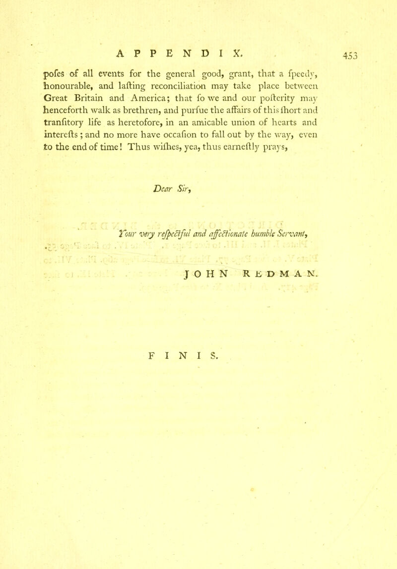 jpofes of all events for the general good, grant, that a fpeedy, honourable, and lafting reconciliation may take place between Great Britain and America; that fo we and our pofterity may henceforth walk as brethren, and purfue the affairs of thislhort and tranfitory life as heretofore, in an amicable union of hearts and intereifs; and no more have occafion to fall out by the way, even to the end of time! Thus wifhes, yea, thus earneftly prays, Dear Sir, T Tour wry refpeciful and affcdlicnale humble Servant, . i ■ V C. ’ *— — \ ~ JOHN REDMAN. FINIS.
