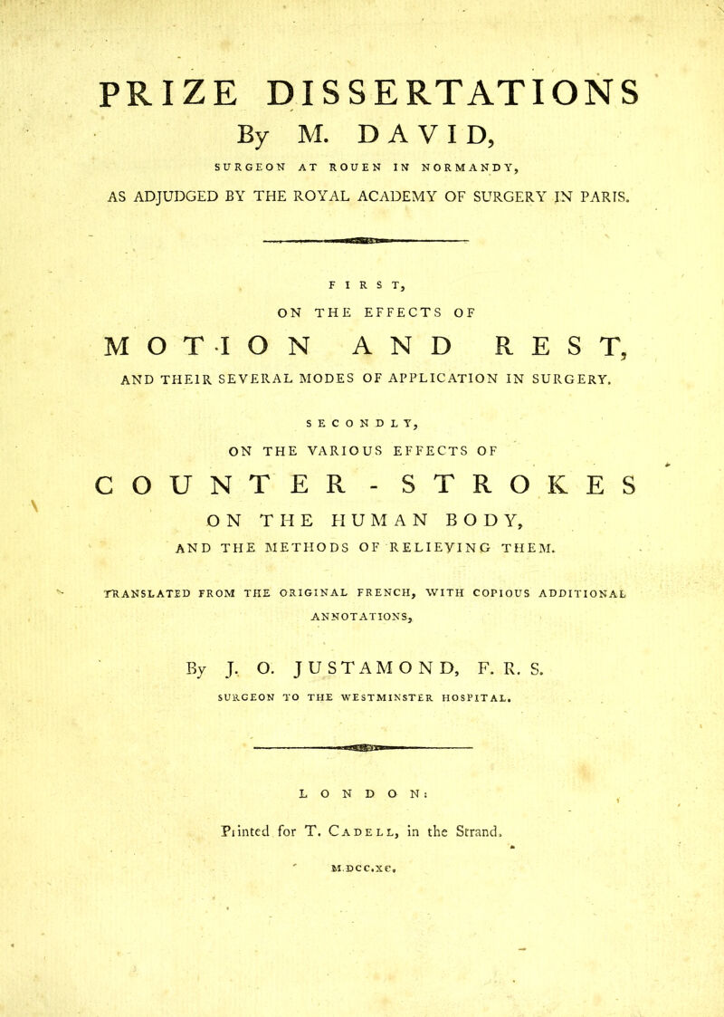 PRIZE DISSERTATIONS By M. DAVID, SURGEON AT ROUEN IN NORMANDY, AS ADJUDGED BY THE ROYAL ACADEMY OF SURGERY IN PARIS. FIRST, ON THE EFFECTS OF MOTION AND REST, AND THEIR SEVERAL MODES OF APPLICATION IN SURGERY. SECONDLY, ON THE VARIOUS EFFECTS OF COUNTER - STROKES ON THE HUMAN BODY, AND THE METHODS OF RELIEVING THEM. TRANSLATED FROM THE ORIGINAL FRENCH, WITH COPIOUS ADDITIONAL ANNOTATIONS, By J. O. JUSTAMOND, F. R. S. SURGEON TO THE WESTMINSTER HOSPITAL. ■aggSE-fsa LONDON: Piinted for T. Cadell, in the Strand, M.DCC.XC