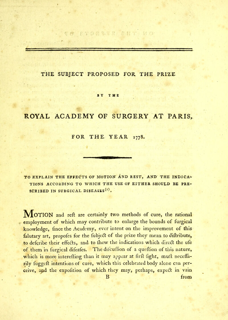 - THE SUBJECT PROPOSED FOR THE PRIZE S Y THE ROYAL ACADEMY OF SURGERY AT PARIS, FOR THE YEAR 1778. TO EXPLAIN THE EFFECTS OF MOTION AND REST, AND THE INDICA- TIONS ACCORDING TO WHICH THE USE OF EITHER SHOULD BE PRE- SCRIBED IN SURGICAL DIS£ASES(l). Motion and reft are certainly two methods of cure, the rational - employment of which may contribute to enlarge the bounds of furgical knowledge, fince the Academy, ever intent on the improvement of this falutary art, propofes for the fubjeft of the prize they mean to diftribute, to defcribe their effe£ts, and to fhew the indications which direct the ufe of them in furgical difeafes. The difcuflion of a queftion of this nature, which is more interesting than it may appear at hrfc fight, muft necefla- rily fuggeft intentions of cure, which this celebrated body alone can per- ceive, apd the expofition of which they may, perhaps, expert in vain B from