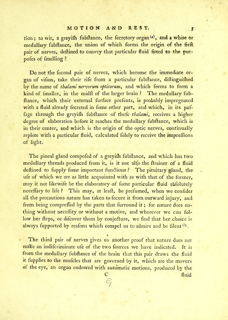 S tion ; to wit, a greyifh fubftance, the fecretory organ(4), and a white Or medullary fubftance, the union of which forms the origin of the firft pair of nerves, deftined to convey that particular fluid fitted to the pur- pofes of fmelling ? Do not the fecond pair of nerves, which become' the immediate or- gan of vifion, take their rife from a particular fubftance, diftinguifhed by the name of thalami nervorum opticorum, and which feems to form a kind of fmaller, in the midft of the larger brain ? The medullary fub- ftance, which their external furface prefents, is probably impregnated with a fluid already fecreted in fome other part, and winch, in its paf- fage through the greyifh fubftance of thefe thalami, receives a higher degree of elaboration before it reaches the medullary fubftance, which is in their center, and which is the origin of the optic nerves, continually replete with a particular fluid, calculated folely to receive the impreftions of light. The pineal gland compofed of a greyifh fubftance, and which has two medullary threads produced from it, is it not alfo the ftrainer of a fluid deftined to fupply fome important functions ? The pituitary gland, the ufe of which we are as little acquainted with as with that of the former, may it not likewife be the elaborately of fome particular fluid abfolutely neceffary to life ? This may, at leaft, be prefumed, when we confider all the precautions nature has taken to fecure it from outward injury, and from being comprefled by the parts that furround it ; for nature does no- thing without neceffity or without a motive, and wherever we can fol- low her fteps, or difeover them by conjecture, we find that her choice is always fupported by reafons which compel us to admire and be filenTT ' The third pair of nerves gives us another proof that nature does not make an indiferiminate ufe of the two fources we have indicated. It is from the medullary fubftance of the brain that this pair draws the fluid it fupplies to the mufcles that are governed by it, which are the movers of the eye, an organ endowed with automatic motions, produced by the C fluid