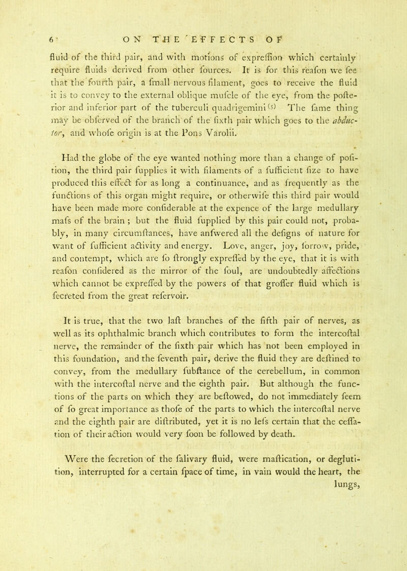 fluid of the third pair, and with motions of expreflion which certainly require fluids derived from other lources. It is for this reafon we fee that the fourth pair, a fmall nervous filament, goes to receive the fluid it is to convey to the external oblique mufcle of the eye, from the pofte- rior and inferior part of the tuberculi quadrigemini (s) The fame thing may be obferved of the branch of the flxth pair which goes to the abduc- tor, and whofe origin is at the Pons Varolii. Had the globe of the eye wanted nothing more than a change of pofi- tion, the third pair fupplies it with filaments of a fufficient fize to have produced this effect for as long a continuance, and as frequently as the functions of this organ might require, or otberwife this third pair would have been made more conflderable at the expence of the large medullary mafs of the brain ; but the fluid fupplied by this pair could not, proba- bly, in many circumftances, have anfwered all the defigns of nature for want of fufficient activity and energy. Love, anger, joy, lorrow, pride, and contempt, which are fo ftrongly exprefled by the eye, that it is with reafon confidered as the mirror of the foul, are undoubtedly afteftions which cannot be exprefled by the powers of that grofler fluid which is fecreted from the great refervoir. It is true, that the two laid: branches of the fifth pair of nerves, as well as its ophthalmic branch which contributes to form the intercoftal nerve, the remainder of the flxth pair which has not been employed in this foundation, and the feventh pair, derive the fluid they are deflined to convey, from the medullary fubftance of the cerebellum, in common with the intercoftal nerve and the eighth pair. But although the func- tions of the parts on which they are beftowed, do not immediately feem of fo great importance as thofe of the parts to which the intercoftal nerve and the eighth pair are diftributed, yet it is no lefs certain that the cefla- tion of their adftion would very foon be followed by death. Were the fecretion of the falivary fluid, were maftication, or degluti- tion, interrupted for a certain fpace of time, in vain would the heart, the lungs,