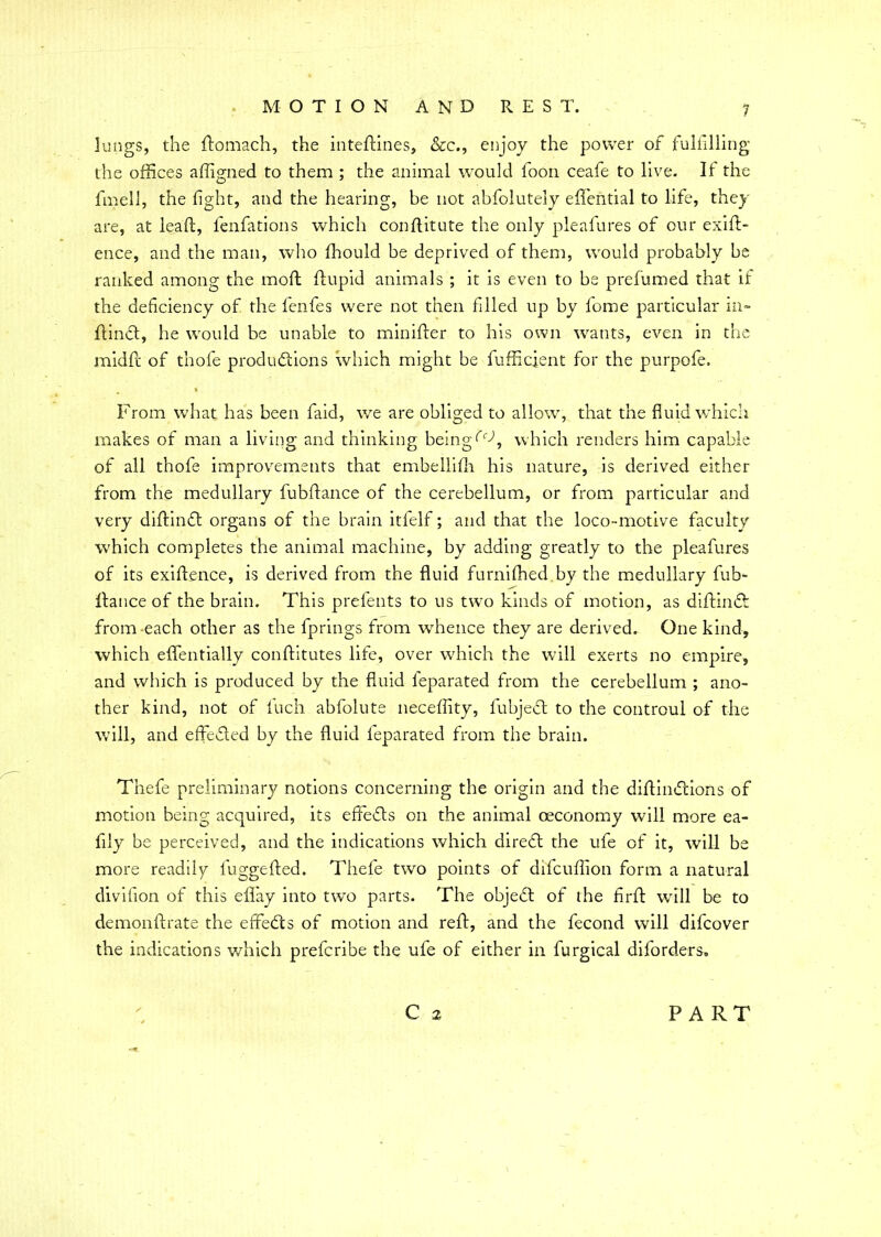 lungs, the domach, the intedines, &c., enjoy the power of fulfilling the offices affigned to them ; the animal would foon ceafe to live. If the fmell, the fight, and the hearing, be not abfolutely eflential to life, they are, at lead, fenfations which conditute the only pleafures of our exid- ence, and the man, who fhould be deprived of them, would probably be ranked among the mod dupid animals ; it is even to be prefumed that it the deficiency of the fenfes were not then filled up by fome particular in- dinft, he would be unable to minider to his own wants, even in the midd of thofe productions which might be fufficient for the purpofe. From what has been faid, we are obliged to allow, that the fluid which makes of man a living and thinking being which renders him capable of all thofe improvements that embellifh his nature, is derived either from the medullary fubdance of the cerebellum, or from particular and very didinCt organs of the brain itfelf; and that the loco-motive faculty which completes the animal machine, by adding greatly to the pleafures of its exidence, is derived from the fluid furnifhed by the medullary fub- dance of the brain. This prefents to us two kinds of motion, as didinft from each other as the fprings from whence they are derived. One kind, which effentially conditutes life, over which the will exerts no empire, and which is produced by the fluid feparated from the cerebellum ; ano- ther kind, not of fuch abfolute neceffity, fubjeft to the controul of the will, and effeded by the fluid ieparated from the brain. Thefe preliminary notions concerning the origin and the didiindions of motion being acquired, its effefts on the animal oeconomy will more ea- fily be perceived, and the indications which direCt the ufe of it, will be more readily fuggeded. Thefe two points of difcudion form a natural divifion of this eflay into two parts. The objeft of the fird will be to demondrate the effetds of motion and red, and the fecond will difcover the indications which prefcribe the ufe of either in furgical diforders, C 2 PART