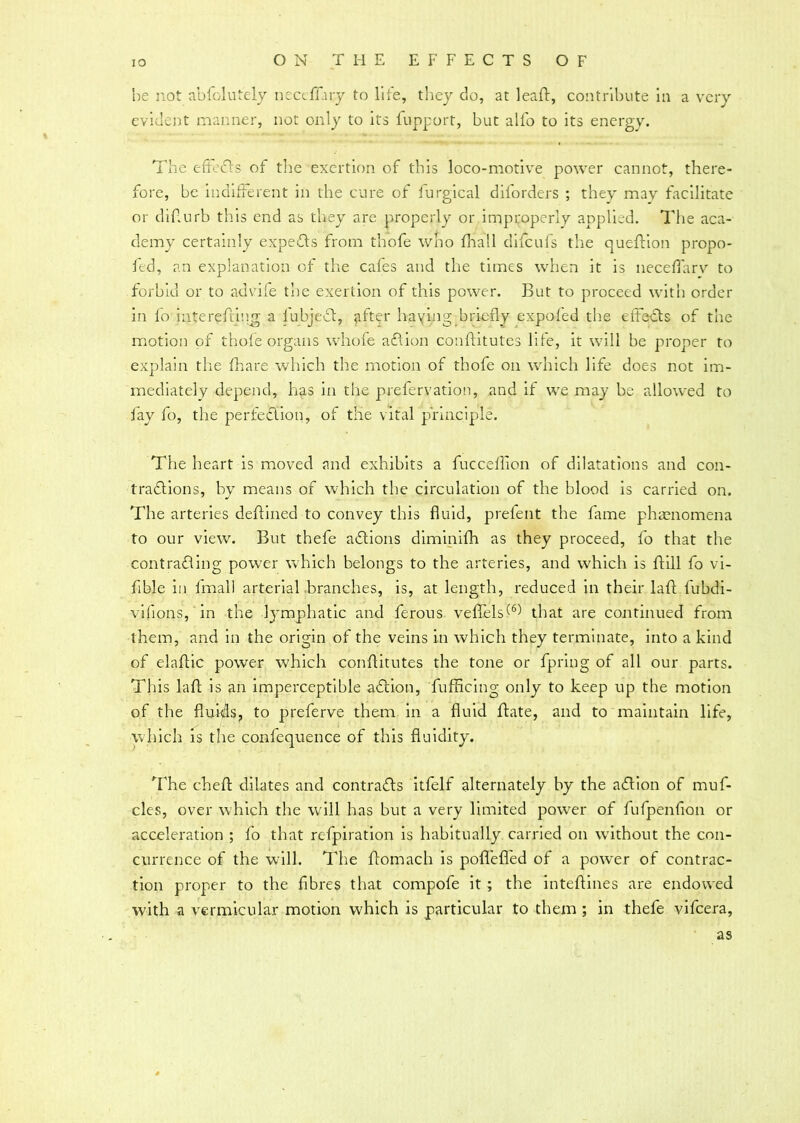 be not abfolutely necdliry to life, they do, at leaft, contribute in a very evident manner, not only to its fupport, but alfo to its energy. The effects of tire exertion of this loco-motive power cannot, there- fore, be indifferent in the cure of furgical diforders ; they may facilitate or diflurb this end as they are properly or improperly applied. The aca- demy certainly experts from thofe who fhall difcufs the queftion propo- fed, an explanation of the cafes and the times when it is neceffarv to forbid or to advife the exertion of this power. But to proceed with order in io interefting a fubjeCt, after having briefly expofed the effects of the motion of thofe organs whofe aCtion conftitutes life, it will be proper to explain the fhare which the motion of thofe on which life does not im- mediately depend, lias in the prefervation, and if we may be allowed to fay fo, the perfection, of the vital principle. The heart is moved and exhibits a fucceffion of dilatations and con- tractions, by means of which the circulation of the blood is carried on. The arteries deftined to convey this fluid, prefent the fame phaenomena to our view. But thefe aCtions diminifh as they proceed, fo that the contracting power which belongs to the arteries, and which is ftill fo vi- fible in fmall arterial branches, is, at length, reduced in their laft fubdi- vifions, in the Ipunphatic and ferous veffels(6) that are continued from them, and in the origin of the veins in which they terminate, into a kind of elaflic power which conftitutes the tone or fpring of all our parts. This laft is an imperceptible aCtion, fufficing only to keep up the motion of the fluids, to preferve them in a fluid ftate, and to maintain life, which is the confequence of this fluidity. The cheft dilates and contracts itfelf alternately by the aCtion of muf- cles, over which the will has but a very limited power of fufpenfion or acceleration ; fo that refpiration is habitually carried on wdthout the con- currence of the will. The ftomach is poffeffed of a power of contrac- tion proper to the fibres that compofe it ; the inteftines are endowed with a vermicular motion which is particular to them ; in thefe vifcera, as