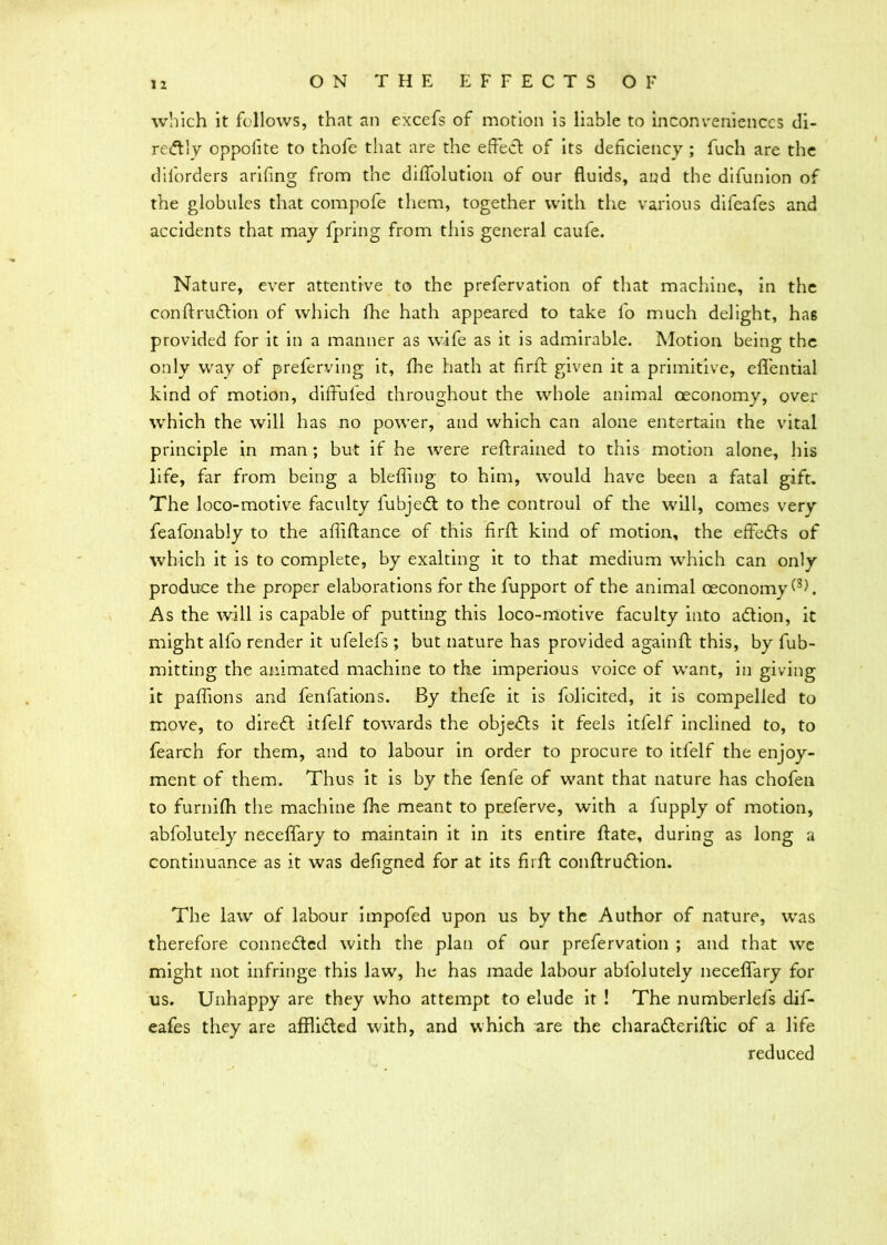 which it follows, that an excefs of motion is liable to inconveniences di- rectly oppofite to thofe that are the effect of its deficiency ; fuch are the dilorders arifing from the diffolution of our fluids, and the difunion of the globules that compofe them, together with the various difeafes and accidents that may fpring from this general caufe. Nature, ever attentive to the prefervation of that machine, in the conftrudtion of which fhe hath appeared to take fo much delight, haB provided for it in a manner as wife as it is admirable. Motion being the only way of preferving it, fhe hath at firft given it a primitive, effential kind of motion, diffuled throughout the whole animal oeconomy, over which the will has no power, and which can alone entertain the vital principle in man; but if he were reftrained to this motion alone, his life, far from being a blefiing to him, would have been a fatal gift. The loco-motive faculty fubjedt to the controul of the will, comes very feafonably to the affiftance of this firft kind of motion, the effects of which it is to complete, by exalting it to that medium which can only produce the proper elaborations for the fupport of the animal oeconomy As the will is capable of putting this loco-motive faculty into adtion, it might alfo render it ufelefs ; but nature has provided againft this, by fub- mitting the animated machine to the imperious voice of want, in giving it paftions and fenfations. By thefe it is folicited, it is compelled to move, to diredl itfelf towards the objects it feels itfelf inclined to, to fearch for them, and to labour in order to procure to itfelf the enjoy- ment of them. Thus it is by the fenfe of want that nature has chofen to furnifh the machine fhe meant to pteferve, with a fupply of motion, abfolutely neceffary to maintain it in its entire ftate, during as long a continuance as it was defigned for at its firft conftrudtion. The law of labour impofed upon us by the Author of nature, was therefore connedtcd with the plan of our prefervation ; and that we might not infringe this law, he has made labour abiolutely neceffary for us. Unhappy are they who attempt to elude it ! The numberlefs dif- eafes they are afflidted with, and which are the charadteriftic of a life reduced