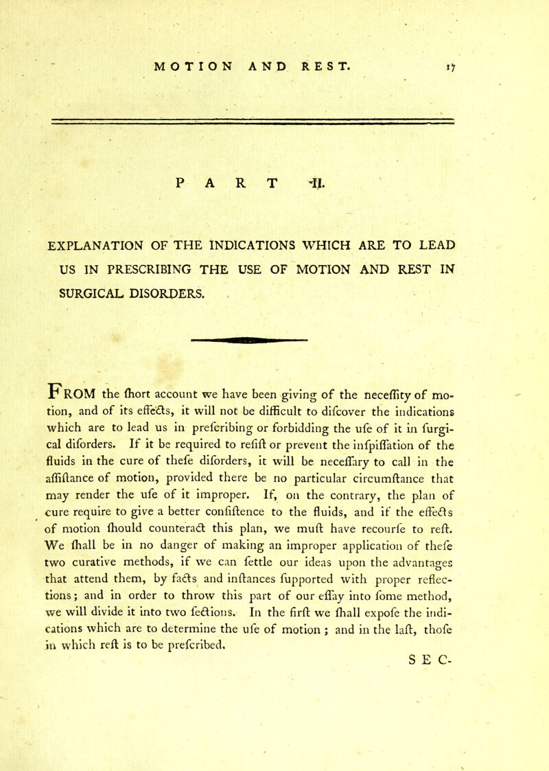 PART TJ. EXPLANATION OF THE INDICATIONS WHICH ARE TO LEAD US IN PRESCRIBING THE USE OF MOTION AND REST IN SURGICAL DISORDERS. From the fhort account we have been giving of the neceflity of mo- tion, and of its effects, it will not be difficult to difcover the indications which are to lead us in prefcribing or forbidding the ufe of it in furgi- cal diforders. If it be required to refill or prevent the infpiflation of the fluids in the cure of thefe diforders, it will be neceffary to call in the affidance of motion, provided there be no particular circumdance that may render the ufe of it improper. If, on the contrary, the plan of cure require to give a better confidence to the fluids, and if the effects of motion fhould counteract this plan, we muft have recourfe to reft. We fhall be in no danger of making an improper application of thefe two curative methods, if we can fettle our ideas upon the advantages that attend them, by facts and inftances fupported with proper reflec- tions ; and in order to throw this part of our effay into fome method, we will divide it into two feCtions. In the fird we fhall expofe the indi- cations which are to determine the ufe of motion ; and in the lad, thofe in which red is to be prefcribed. SEC-