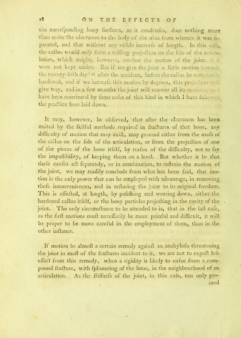 tiie correfponding bony fur faces, as it condenl'es, does nothing more than unite the olecranon to t.he body of the ulna from whence it was lb- parated, and that without any viable increafe of length. In this cafe, tne callus would only form a trifling proj.fli n on the flue of the a 'i *u- lation, which might; however, coniine the motion of the joint, ). i: were not kept under. But if we give the joint a little motion t ■ \ u the tvventy-fmh day +) after the accident, before the callus be com; .. th hardened, and it we increafe this motion by degrees, this pr >’ give way, and in a few months the joint will recover all its m . ■ have been convinced by fome cafes of this kind in which 1 have fun the praflice here laid down. It may, however, be obferved, that after the olecranon has been united by the fkilful methods required in fractures of that bone, anv difficulty of motion that may exifl, may proceed cither from the mafs of the callus on the fide of the articulation, or from the projection of one of the pieces of the hone itfelf, by rcafon of the difficulty, not to fay the impoflibility, of keeping them on a level. But whether it be that thefe caufes afl feparatcly, or in combination, to reftrain the motion of the joint, we may readily conclude from what has been faid, that mo- tion is the only power that can be employed with advantage, in removing thefe inconveniences, and in reftoring the joint to its original freedom. This is effected, at length, by polifhing and wearing down, either the hardened callus itfelf, or the bony particles projecting in the cavity of the joint. The only circumftance to he attended to is, that in the lalt cafe, as the firft motions muft neceffiirily he more painful and difficult, it will he proper to he more careful in the employment of them, than in the other inftance. If motion he almofl: a certain remedy againfl an anchylofis threatening the joint in moft of the fractures incident to it, we are not to expert lefs effeCl from this remedy, when a rigidity is likely to enfue from a com- pound fra flu re, with fplintering of the hone, in the neighbourhood of an articulation. As the ftilfnefs of the joint, in this cafe, can only pro- ceed