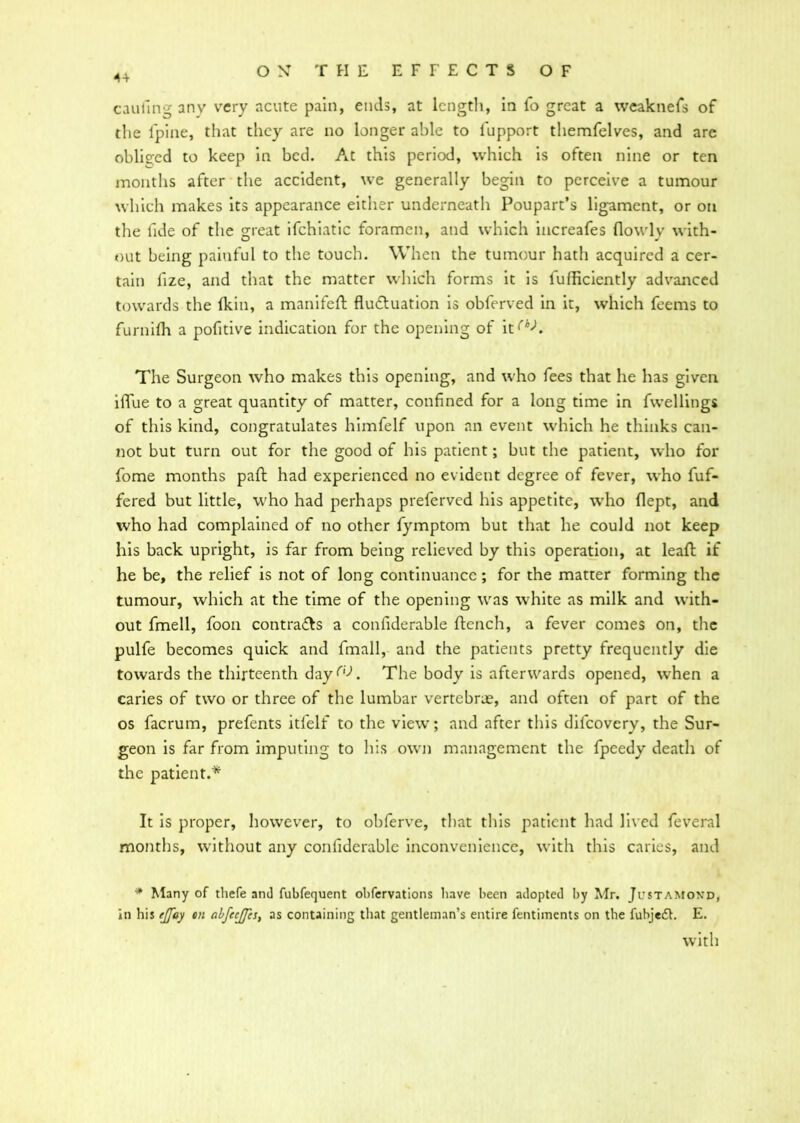 4 + caufing any very acute pain, ends, at length, in ib great a weaknefs of the lpine, that they are no longer able to fupport themfelves, and are obliged to keep in bed. At this period, which is often nine or ten months after the accident, we generally begin to perceive a tumour which makes its appearance either underneath Poupart’s ligament, or on the fide of the great ifchiatic foramen, and which increafes flowly with- out being painful to the touch. When the tumour hath acquired a cer- tain lize, and that the matter which forms it is diffidently advanced towards the (kin, a manifeft fluctuation is obferved in it, which feems to furnifh a pofitive indication for the opening of it^A The Surgeon who makes this opening, and who fees that he has given iflue to a great quantity of matter, confined for a long time in fwellings of this kind, congratulates himfelf upon an event which he thinks can- not but turn out for the good of his patient; but the patient, who for fome months pad had experienced no evident degree of fever, who fuf- fered but little, who had perhaps preferved his appetite, who flept, and who had complained of no other fymptom but that he could not keep his back upright, is far from being relieved by this operation, at lead if he be, the relief is not of long continuance; for the matter forming the tumour, which at the time of the opening was white as milk and with- out fmell, foon contraCls a confiderable dench, a fever comes on, the pulfe becomes quick and fmall, and the patients pretty frequently die towards the thirteenth dayf'd The body is afterwards opened, when a caries of two or three of the lumbar vertebrae, and often of part of the os facrum, prefents itfelf to the view; and after this difeovery, the Sur- geon is far from imputing to his own management the fpeedy death of the patient.* It is proper, however, to obferve, that this patient had lived feveral months, without any confiderable inconvenience, with this caries, and * Many of tliefe and fubfequent obfervations have been adopted by Mr. Justamond, in his ejfay cn abfecjfes, as containing that gentleman’s entire fentiinents on the fubjedh E. with