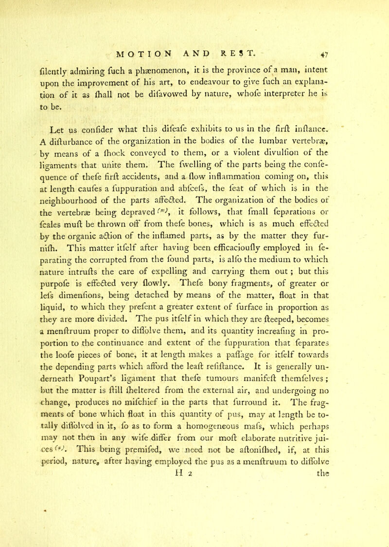 filently admiring fuch a phenomenon, it is the province of a man, intent upon the improvement of his art, to endeavour to give fuch an explana- tion of it as {hall not be dilavowed by nature, whofe interpreter he is to be. Let us confider what this dileafe exhibits to us in the firfl: inflance. A difturbance of the organization in the bodies of the lumbar vertebrae, by means of a fhock conveyed to them, or a violent divulfion of the ligaments that unite them. The {welling of the parts being the confe- quence of thefe firfl: accidents, and a flow inflammation coming on, this at length caufes a fuppuration and abfcefs, the feat of which is in the neighbourhood of the parts affe&ed. The organization of the bodies of the vertebrae being depraved it follows, that fmall feparations or fcales mufl be thrown off from thefe bones, which is as much effected by the organic aftion of the inflamed parts, as by the matter they fur- nifh. This matter itfelf after having been efficacioufly employed in fe> parating the corrupted from the found parts, is alfo the medium to which nature intrufts the care of expelling and carrying them out ; but this purpofe is effected very {lowly. Thefe bony fragments, of greater or lefs dimenflons, being detached by means of the matter, float in that liquid, to which they prefent a greater extent of furface in proportion as they are more divided. The pus itfelf in which they are fteeped, becomes a menftruum proper to difiolve them, and its quantity increafing in pro- portion to the continuance and extent of the fuppuration that feparates the loofe pieces of bone, it at length makes a paffage for itfelf towards the depending parts which afford the leaf; refiftance. It is generally un- derneath Poupart’s ligament that thefe tumours manifefl themfelves; but the matter is fill fheltered from the external air, and undergoing no change, produces no mifchief in the parts that furroirad it. The frag- ments of bone which float in this quantity of pus, may at length be to- tally diflblved in it, fo as to form a homogeneous mafs, which perhaps may not then in any wile differ from our moft elaborate nutritive jui- ces This being premifed, we need not be aflonifhed, if, at this period, nature, after having employed the pus as a menftruum to diffolve II 2 the