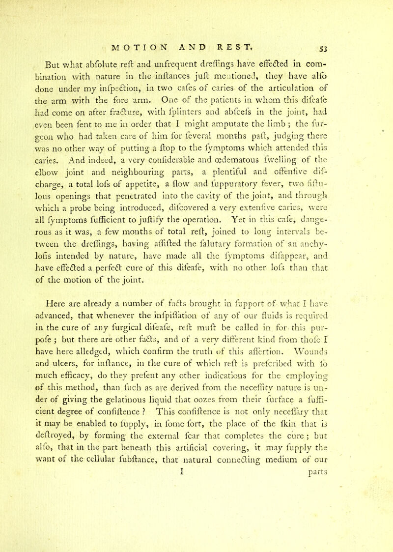 S3 But what abfolute reft and unfrequent dreftings have effe&ed in com- bination with nature in the inftances juft mentioned, they have alfo done under my inflection, in two cafes of caries of the articulation of the arm with the fore arm. One of the patients in whom this difeafe had come on after fracture, with fplinters and abfcefs in the joint, had even been fent to me in order that I might amputate the limb ; the bur- geon who had taken care of him for feveral months paft, judging there was no other way of putting a ftop to the fymptoms which attended this caries. And indeed, a very confiderable and cedematous fweliing of the elbow joint and neighbouring parts, a plentiful and offenfive di(- charge, a total lofs of appetite, a flow and luppuratory fever, two ftftu- lous openings that penetrated into the cavity of the joint, and through which a probe being introduced, diicovered a very extenfive caries, were all fymptoms fufficient to juftify the operation. Yet in this cafe, dange- rous as it was, a few months of total reft, joined to long intervals be- tween the dreftings, having aftifted the falutary formation of an anchy- lofis intended by nature, have made all the fymptoms difanpear, and have effected a perfect cure of this difeafe, with no other lofs than that of the motion of the joint. Here are already a number of faffs brought in fupport of what I have advanced, that whenever the infpifiation of any of our fluids is required in the cure of any lurgical difeale, reft muft be called in for this pur- pofe ; but there are other faffs, and of a very different kind from thofe I have here alledged, which confirm the truth of this afiertion. Wounds and ulcers, for inftance, in the cure of which reft is prefcribed with fo much efficacy, do they prefent any other indications for the employing of this method, than fuch as are derived from the neceflitv nature is un- der of giving the gelatinous liquid that oozes from their lurface a fuffi- cient degree of confiftence ? This conliftence is not only neceffary that it may be enabled to lupply, in fome fort, the place of the fkin that is deftroyed, by forming the external fear that completes the cure ; but alfo, that in the part beneath this artificial covering, it may fupply the want of the cellular fubftance, that natural connecting medium of our I parts