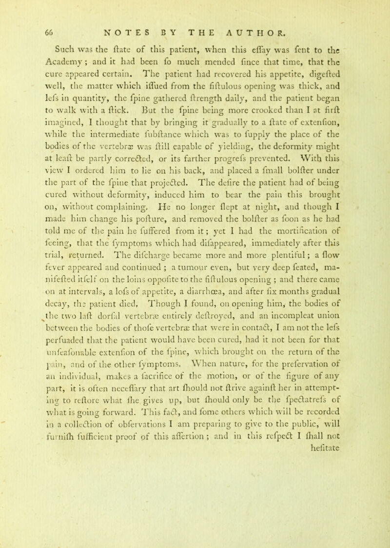 Such was the ftate of this patient, when this effay was fent to the Academy ; and it had been fo much mended fince that time, that the cure appeared certain. The patient had recovered his appetite, digefted well, the matter which ifl'ued from the fiftulous opening was thick, and lefs in quantity, the fpine gathered ftrength daily, and the patient began to walk with a flick. But the fpine being more crooked than I at firft imagined, 1 thought that by bringing it gradually to a flate of extenfion, while the intermediate fubftance which was to fupply the place of the bodies of the vertebrae was flill capable of yielding, the deformity might at leall be partly corrected, or its farther progrefs prevented. With this view I ordered him to lie on his back, and placed a fmall bolfler under the part of the fpine that projected. The ddire the patient had of being cured without deformity, induced him to bear the pain this brought on, without complaining. He no longer flept at night, and though I made him change his pofture, and removed the bolfler as foon as he had told me of the pain he buffered from it; yet 1 had the mortification of feeing, that the lymptoms which had difappeared, immediately after this trial, returned. The dilcharge became more and more plentiful; a flow fever appeared and continued ; a tumour even, but very deep feated, ma- nifefted itfelf on the loins oppofiteto the fiflulous opening ; and there came on at intervals, a lofs of appetite, a diarrhoea, and after fix months gradual decay, the patient died, Though I found, on opening him, the bodies of the two laft dorfiul vertebrae entirely deftroyed, and an incompleat union between the bodies of thole vertebrae that were in contact, I am not the lefs perfuaded that the patient would have been cured, had it not been for that unfeafonable extenfion of the fpine, which brought on the return of the pain, and of the other lymptoms, When nature, for the prelervation of an individual, makes a lacrifice of the motion, or of the figure of any part, it is often neceflfary that art fhould not ft rive againft her in attempt- ing to reftorc what fire gives up, but fhould only be the fpedlatrefs of what is going forward. This faff, and lome others which will be recorded in a collection of obfervations I am preparing to give to the public, will furnifh lufficient proof of this aflertion ; and in this refpeft I lhall not hefitate