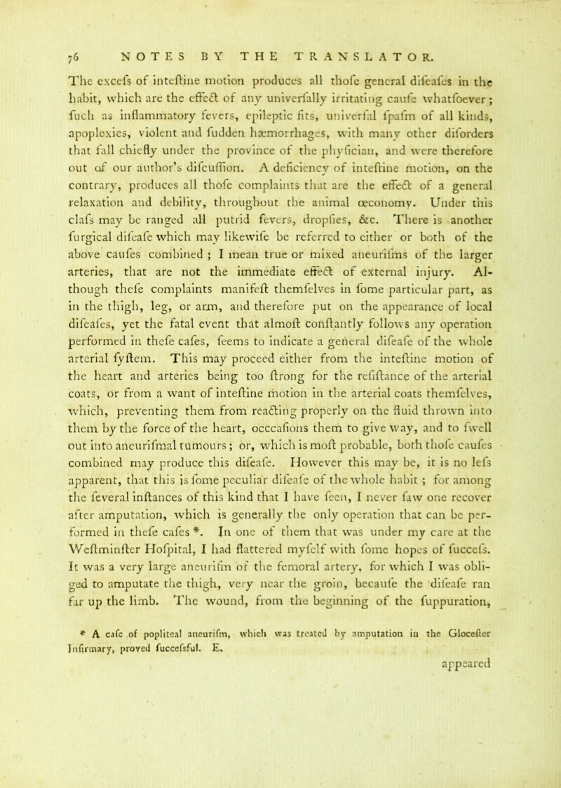 The excefs of inteftine motion produces all thofe general difeafes in the habit, which are the effect of anv univcrfally irritating caufe whatfoever; fuch as inflammatory fevers, epileptic fits, univerfal fpafm of all kinds, apoplexies, violent and fudden haemorrhages, with many other diforders that fall chiefly under the province of the phyfleian, and were therefore out of our author’s difeuflion. A deficiency of inteftine motion, on the contrary, produces all thofe complaints that are the etfe<ft of a general relaxation and debility, throughout the animal oeconomv. Under this clafs may be ranged all putrid fevers, dropfies, &c. There is another furgical difeafe which may likewife be referred to either or both of the above caufes combined ; I mean true or mixed aneurifms of the larger arteries, that are not the immediate efreift: of external injury. Al- though thefe complaints manifeft themfelves in l'ome particular part, as in the thigh, leg, or arm, and therefore put on the appearance of local difeafes, yet the fatal event that almoft conftantly follows any operation performed in thefe cafes, feems to indicate a general difeafe of the whole arterial fyftem. This may proceed either from the inteftine motion of the heart and arteries being too ftrong for the refiftance of the arterial coats, or from a want of inteftine motion in the arterial coats themfelves, which, preventing them from reacting properly on the fluid thrown into them by the force of the heart, occcafions them to give way, and to fwell out into aneurifmal tumours ; or, which is moft probable, both thole caufes combined may produce this difeafe. However this may be, it is no lefts apparent, that this is lome peculiar difeafe of the whole habit ; for among the feveralinftances of this kind that I have feen, I never faw one recover after amputation, which is generally the only operation that can be per- formed in thefe cafes *. In one of them that was under my care at the Weftminfter Hofpital, I had flattered myfelf with fome hopes of fuccefs. It was a very large aneurifm of the femoral artery, for which I was obli- ged to amputate the thigh, very near the groin, becaufe the difeafe ran far up the limb. The wound, from the beginning of the fuppuration, * A cafe of popliteal aneurifm, which was treated by amputation in the Glocefter Infirmary, proved fuccefsful. E. appeared