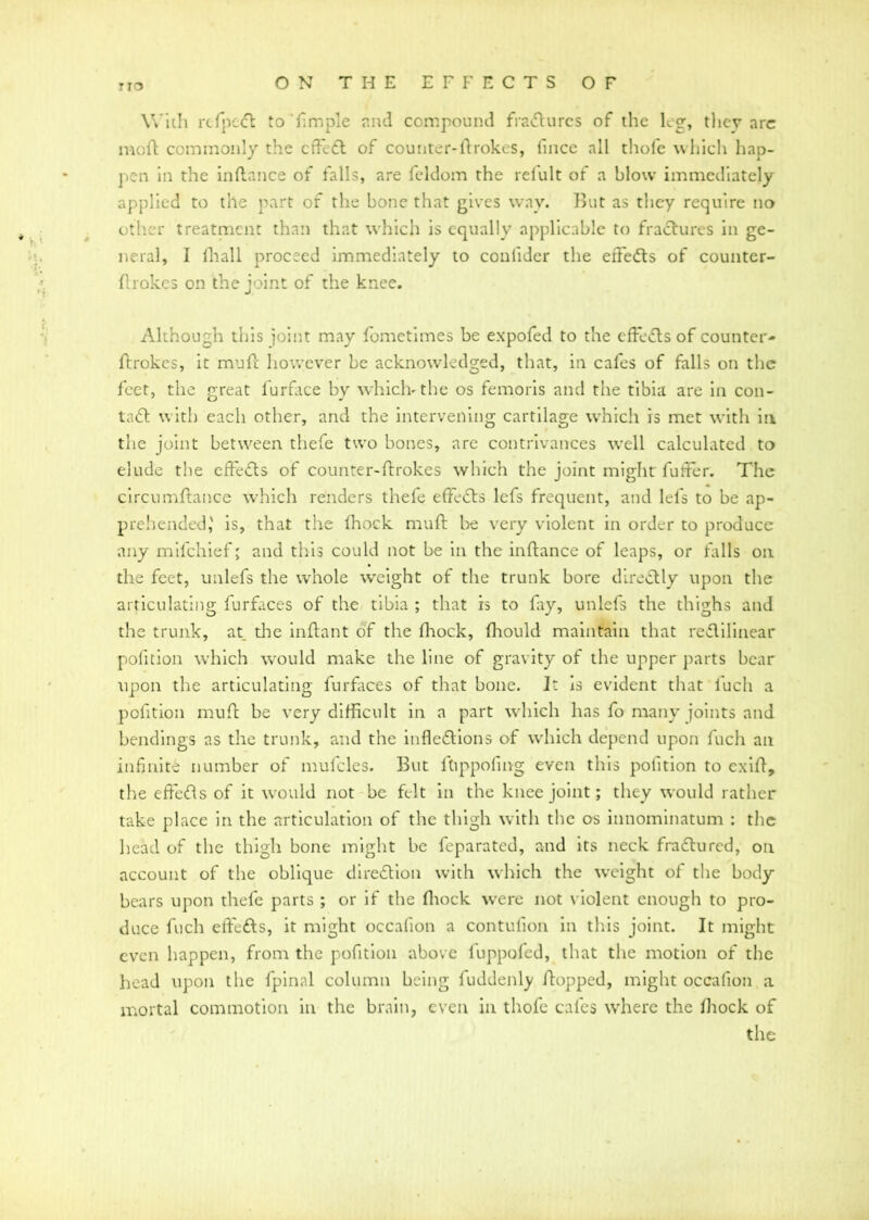 TIO With refpeCt to'Ample and compound fraCturcs of the leg, they arc moft commonly the cffeCt of counter-ltrokes, (nice all thofe which hap- pen in the inflance of falls, are feldom the relult of a blow immediately applied to the part of the bone that gives way. But as they require no other treatment than that which is equally applicable to fractures in ge- neral, I fhall proceed immediately to conlider the effects of counter- ftrokes on the joint of the knee. Although this joint may fometimes be expofed to the effeCts of counter- ftrokes, it mud however be acknowledged, that, in cafes of falls on the feet, the great furface by which-the os femoris and the tibia are in con- tact with each other, and the intervening cartilage which is met with in the joint between thefe two bones, are contrivances well calculated to elude the effects of counter-drokes which the joint might differ. The circumdance which renders thefe effeCts lefs frequent, and lefs to be ap- prehended,' is, that the (hock muft be very violent in order to produce any mifehief; and this could not be in the indance of leaps, or falls on the feet, ualefs the whole weight of the trunk bore directly upon the articulating furfaces of the tibia ; that is to fay, unlefs the thighs and the trunk, at die inftant of the fhock, fhould maintain that rectilinear pofition which would make the line of gravity of the upper parts hear upon the articulating furfaces of that bone. It is evident that l'ucli a pofition mud be very difficult in a part which has fo many joints and bendings as the trunk, and the inflections of which depend upon fuch an infinite number of mufcles. But ftippofing even this pofition to exift, the effeCts of it would not be felt in the knee joint; they would rather take place in the articulation of the thigh with the os innominatum : the head of the thigh bone might be feparated, and its neck fraCturcd, on account of the oblique direction with which the weight of the body bears upon thefe parts ; or if the fhock were not violent enough to pro- duce fuch effeCts, it might occafion a contufion in this joint. It might even happen, from the pofition above fuppofed, that the motion of the head upon the fpinal column being fuddenly /topped, might occafion a mortal commotion in the brain, even in thofe cales where the /hock of