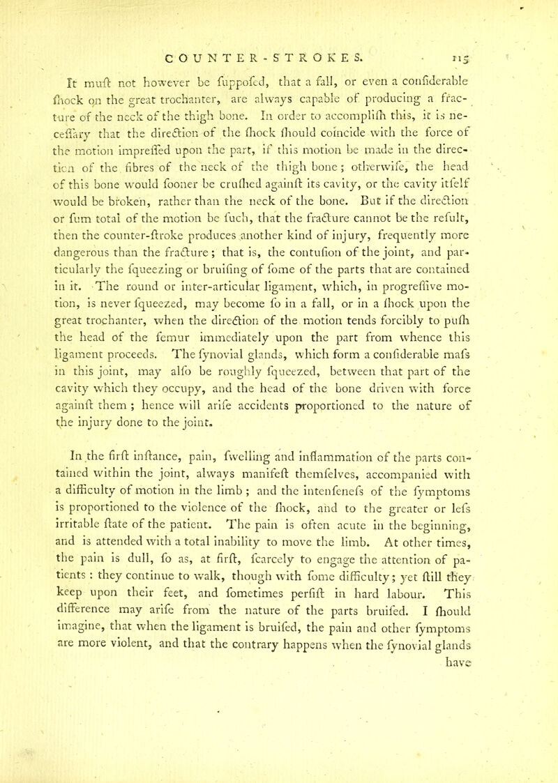 It njuft net however be fuppofed, that a fall, or even a coniiderable fnock on the great trochanter, are always capable of producing a frac- ture of the neck of the thigh bone. In order to accomplifti this, it is ne- celiary that the direction of the (hock (hould coincide with the force ot the motion impreiTed upon the part, if this motion be made in the direc- tion of the fibres of the neck of the thigh bone ; otberwife, the head of this bone would fooner be crufhed againft its cavity, or the cavity itfelf would be broken, rather than the neck of the bone. But if the direction or fum total of the motion be l'uch, that the fraclure cannot be the refult, then the counter-ftroke produces another kind of injury, frequently more dangerous than the fraclure ; that is, the contufion of the joint, and par- ticularly the fqueezing or bruiting of fome of the parts that are contained in it. The round or inter-articular ligament, which, in progreffive mo- tion, is never fqueezed, may become fo in a fall, or in a (hock upon the great trochanter, when the direction of the motion tends forcibly to pufh the head of the femur immediately upon the part from whence this ligament proceeds. The fynovial glands, which form a confiderabie mafs in this joint, may alfo be roughly fqueezed, between that part of the cavity which they occupy, and the head of the bone driven with force againft them ; hence will arife accidents proportioned to tile nature of tjie tftjury done to the joint. In the firft inftance, pain, fvvelling and inflammation of the parts con- tained within the joint, always manifeft themfelves, accompanied with a difficulty of motion in the limb ; and the intenfenefs of the fymptoms is proportioned to the violence of the fnock, and to the greater or lefs irritable ftate of the patient. The pain is often acute in the beginning, and is attended with a total inability to move the limb. At other times, the pain is dull, fo as, at firft, fcarcely to engage the attention of pa- tients : they continue to walk, though with fome difficulty; yet ftill they keep upon their feet, and fometimes perfift in hard labour. This difference may arife from the nature of the parts bruifed. I (hould imagine, that when the ligament is bruifed, the pain and other fymptoms are more violent, and that the contrary happens when the fynovial glands have