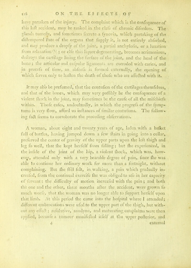 have partaken of the injury. The complaint which is the confluence of this laffc accident, may be ranked in the clafs of chronic diforders. The glands tumefy, and fometimes fecretea fynovia, winch partaking of the di(tempered Ante of the organs that fupply it, is not entirely abforbed, and may produce a dropfy of the joint, a partial anchylolis, or a luxation from relaxation^ ; or el le this liquor degenerating, becomes acrimonious, deftroys the cartilage lining the furface of the joint, and the head of the bone; the articular and caipular ligaments are corroded with caries, and in procels of time, an abfeefs is formed externally, the opening of which ferves only to haften the death of thole who are affetted with it. It may alio be prefumed, that the contufion of the cartilages themfelves, and that of the bones, which may very polliblv be the confequenoe of a v iolent Ihockin the joint, may fometimes be the caufcof all the mifehiefs within. Thofe cafes, undoubtedly, in which the progrefs of the iymp- toms is very flow, afford us inftances of limilar contulions. The follow- ing fatt leems to corroborate the preceding observations, A woman, about eight and twenty years of age, laden with a bafket full of bottles, having jumped down a few flairs in going into a cellar, preferved the center of gravity of the upper parts upon the left thigh and leg fo well, that five kept herfelf from falling; but fhe experienced, in the infldc of the joint of the hip, a violent lhock, which was, how- ever, attended only with a very bearable degree of pain, flnee flic was able to continue her ordinary work for more than a fortnight, without complaining. But fhe flill felt, in walking, a pain which gradually in- creafed, from the continual exercife (he was obliged to ule in her capacity of fervant: the difficulty of motion increafed with the pain ; and both the one and the other, three months after the accident, were grown io much worfe, that the woman was no longer able to lupport herfelf upon that limb. At this period (he came into the hofpital where I attended; different embrocations were ufed to the upper part of the thigh, but with- out any effect; refolutive, anodyne, and maturating cataplafms were then applied, becaufe a tumour manifefted itfelf at the upper poflerior, and 4 external