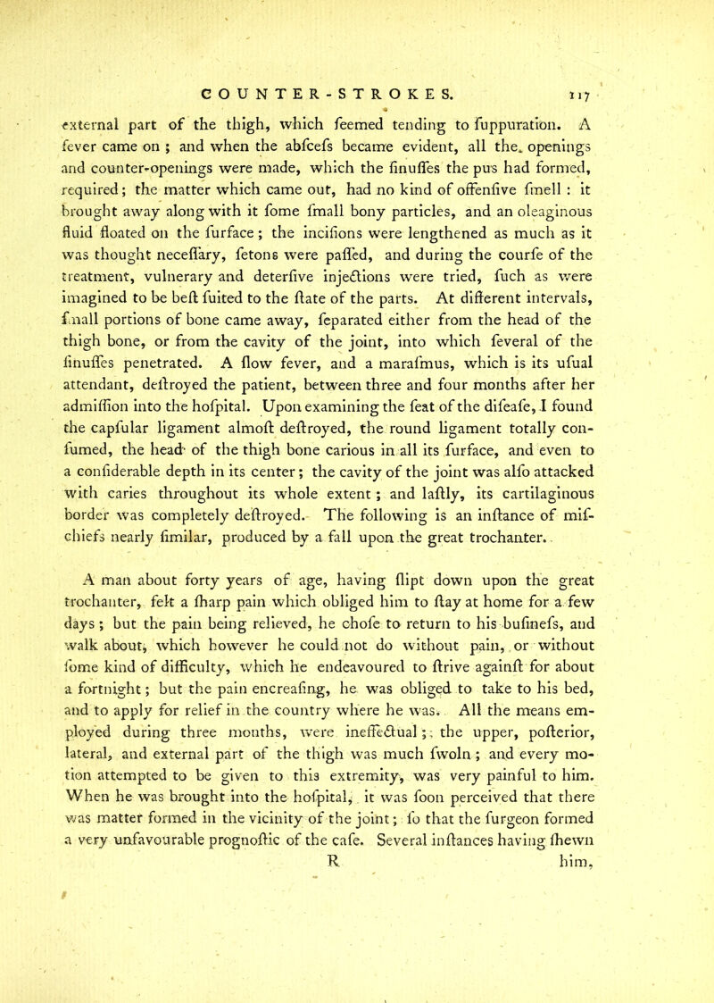 external part of the thigh, which feemed tending to fuppuration. A fever came on ; and when the abfcefs became evident, all the, openings and counter-openings were made, which the finufles the pus had formed, required; the matter which came out, had no kind of offenlive fmell : it brought away along with it fome fmall bony particles, and an oleaginous fluid floated on the furface; the incifions were lengthened as much as it was thought neceflary, fetons were palled, and during the courfe of the treatment, vulnerary and deterfive injections were tried, fuch as were imagined to be bell fuited to the Hate of the parts. At different intervals, fmall portions of bone came away, feparated either from the head of the thigh bone, or from the cavity of the joint, into which feveral of the linufles penetrated. A flow fever, and a marafmus, which is its ufual attendant, dellroyed the patient, between three and four months after her admiffion into the hofpital. Upon examining the feat of the difeafe, I found the capfular ligament almoll dellroyed, the round ligament totally con- fumed, the head- of the thigh bone carious in all its furface, and even to a confiderable depth in its center; the cavity of the joint was alfo attacked with caries throughout its whole extent ; and lallly, its cartilaginous border was completely dellroyed. The following is an inllance of mif- chiefs nearly limilar, produced by a fall upon the great trochanter. A man about forty years of age, having llipt down upon the great trochanter, felt a lharp pain which obliged him to flay at home for a few days ; but the pain being relieved, he chofe to return to his bufinefs, and walkabout, which however he could not do without pain, or without fome kind of difficulty, which he endeavoured to drive againll for about a fortnight; but the pain encrealing, he was obliged to take to his bed, and to apply for relief in the country where he was. All the means em- ployed during three months, were ineffe&ual ;; the upper, pollerior, lateral, and external part of the thigh was much fwoln ; and every mo- tion attempted to be given to this extremity, was very painful to him. When he was brought into the hofpital^ it was foon perceived that there was matter formed in the vicinity of the joint; fo that the furgeon formed a very unfavourable prognoftic of the cafe. Several inffances having Ihewn R him,