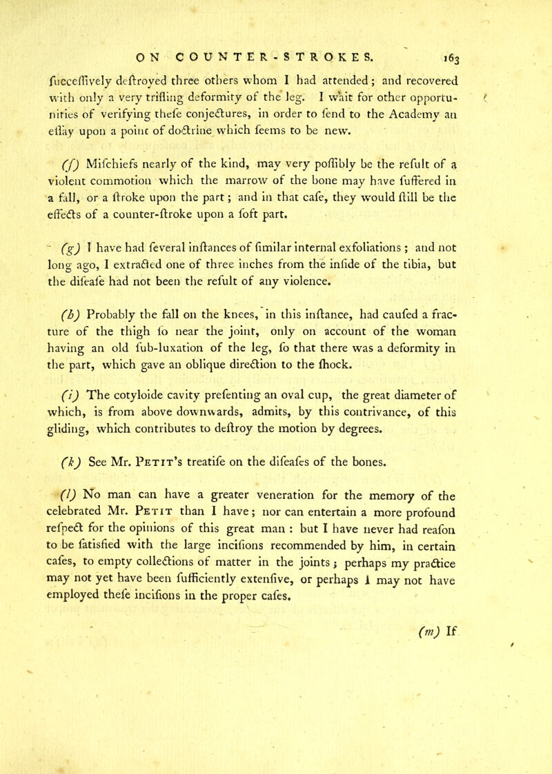 fucceffively deftroyed three others whom I had attended; and recovered with only a very trifling deformity of the leg. I wait for other opportu- ( nities of verifying thefe conjectures, in order to fend to the Academy an eflay upon a point of doCtrine which feems to be new. (f) Mifchiefs nearly of the kind, may very poflibly be the refult of a violent commotion which the marrow of the bone may have buffered in a fall, or a ftroke upon the part; and in that cafe, they would flill be the effects of a counter-ftroke upon a foft part, - (g) I have had feveral inftances of fimilar internal exfoliations; and not lono- ag;o, I extracted one of three inches from the infide of the tibia, but O O 7 7 the difeafe had not been the refult of any violence. (h) Probably the fall on the knees, in this in fiance, had caufed a frac- ture of the thigh lo near the joint, only on account of the woman having an old fub-luxation of the leg, fo that there was a deformity in the part, which gave an oblique direction to the fhock. (i) The cotyloide cavity prefenting an oval cup, the great diameter of which, is from above downwards, admits, by this contrivance, of this gliding, which contributes to deftroy the motion by degrees. (k) See Mr. Petit’s treatife on the difeafes of the bones. (l) No man can have a greater veneration for the memory of the celebrated Mr. Petit than I have; nor can entertain a more profound refpeCt for the opinions of this great man : but I have never had reafon to be fatisfied with the large incifions recommended by him, in certain cafes, to empty collections of matter in the joints; perhaps my practice may not yet have been fufficiently extenlive, or perhaps A may not have employed thefe incifions in the proper cafes. (m) If