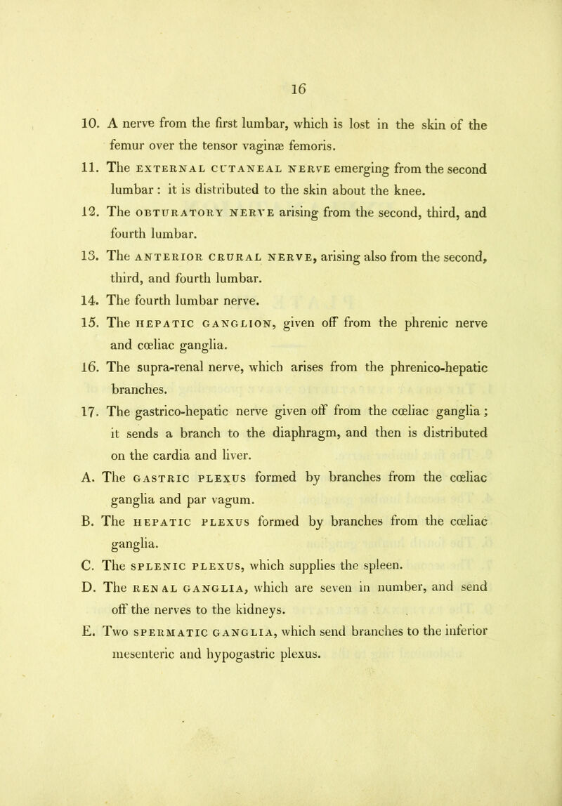 10. A nerve from the first lumbar, which is lost in the skin of the femur over the tensor vaginae femoris. 11. The EXTERNAL CCTANEAL NERVE emerging from the second lumbar : it is distributed to the skin about the knee. 12. The OBTURATORY NERVE arising from the second, third, and fourth lumbar. 13. The ANTERIOR CRURAL NERVE, arising also from the second, third, and fourth lumbar. 14. The fourth lumbar nerve. 15. The HEPATIC GANGLION, given off from the phrenic nerve and coeliac ganglia. 16. The supra-renal nerve, which arises from the phrenico-hepatic branches. 17. The gastrico-hepatic nerve given off from the coeliac ganglia; it sends a branch to the diaphragm, and then is distributed on the cardia and liver. A. The GASTRIC PLEXUS formed by branches from the coeliac ganglia and par vagum. B. The HEPATIC PLEXUS formed by branches from the coeliac ganglia. C. The SPLENIC PLEXUS, which supplies the spleen. D. The REN AL GANGLIA, which are seven in number, and send off the nerves to the kidneys. E. Two SPERMATIC GANGLIA, whicli scud branches to the inferior mesenteric and hypogastric plexus.