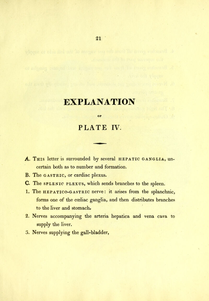 n EXPLANATION OP / PLATE IV. A. This letter is surrounded by several hepatic ganglia, un- certain both as to number and formation. B. The GASTRIC, or cardiac plexus. C. The SPLENIC PLEXUS, which sends branches to the spleen. 1. The HEPATico-GASTRic nerve I it arises from the splanchnic, forms one of the coeliac ganglia, and then distributes branches to the liver and stomach. 2. Nerves accompanying the arteria hepatica and vena cava to supply the liver. 3. Nerves supplying the gall-bladder,