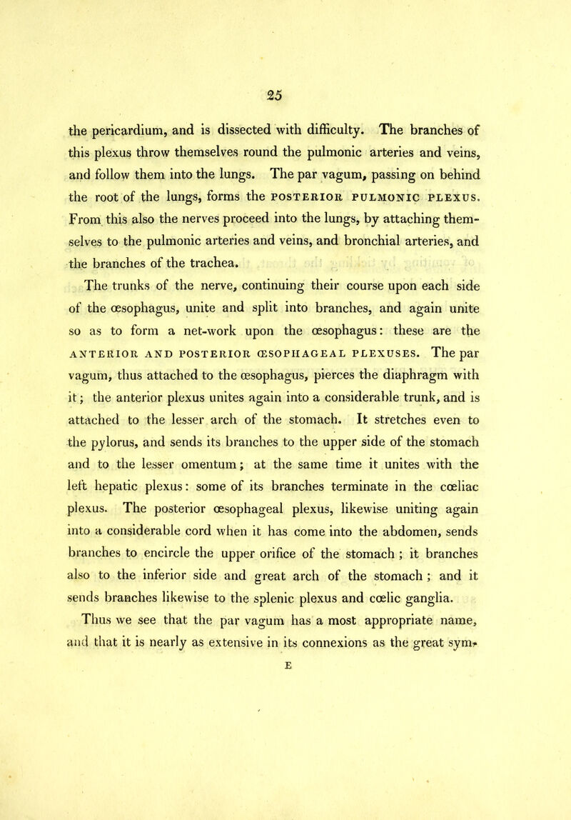 the pericardium, and is dissected with difficulty. The branches of this plexus throw themselves round the pulmonic arteries and veins, and follow them into the lungs. The par vagum, passing on behind the root of the lungs, forms the posterior pulmonic plexus. From, this also the nerves proceed into the lungs, by attaching them» selves to the pulmonic arteries and veins, and bronchial arteries, and the branches of the trachea. The trunks of the nerve, continuing their course upon each side of the oesophagus, unite and split into branches, and again unite so as to form a net-work upon the oesophagus: these are the anterior and posterior (ESOPHAGEAL PLEXUSES. The par vagum, thus attached to the oesophagus, pierces the diaphragm with it; the anterior plexus unites again into a considerable trunk, and is attached to the lesser arch of the stomach. It stretches even to the pylorus, and sends its branches to the upper side of the stomach and to the lesser omentum y at the same time it unites with the left hepatic plexus: some of its branches terminate in the coeliac plexus. The posterior oesophageal plexus, likewise uniting again into a considerable cord when it has come into the abdomen, sends branches to encircle the upper orifice of the stomach ; it branches also to the inferior side and great arch of the stomach ; and it sends branches likewise to the splenic plexus and coelic ganglia. Thus we see that the par vagum has a most appropriate name, and that it is nearly as extensive in its connexions as the great sym?> E
